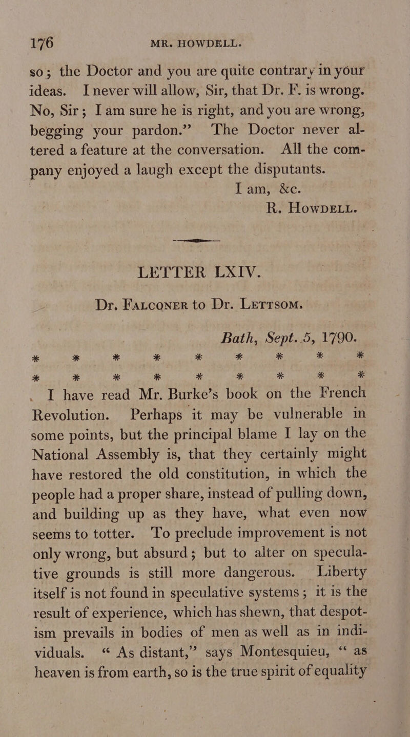 so; the Doctor and you are quite contrary in your ideas. Inever will allow, Sir, that Dr. F. is wrong. No, Sir; Iam sure he is right, and you are wrong, begging your pardon.” The Doctor never al- tered a feature at the conversation. All the com- pany enjoyed a laugh except the disputants. | ; Lamy nae. R. HowbeE.u. > see LETTER LXIV. Dr. Fatconer to Dr. Letrrsom. : Bath, Sept..5, 1790. * * * * * x * % * * * * * * * * * * I have read Mr. Burke’s book on the French Revolution. Perhaps it may be vulnerable in some points, but the principal blame I lay on the National Assembly is, that they certainly might have restored the old constitution, in which the people had a proper share, instead of pulling down, and building up as they have, what even now seems to totter. ‘To preclude improvement is not only wrong, but absurd; but to alter on specula- tive grounds is still more dangerous. _ Liberty itself is not found in speculative systems ; it is the result of experience, which has shewn, that despot- ism prevails in bodies of men as well as in indi- viduals. ‘“ As distant,” says Montesquieu, “ as heaven is from earth, so is the true spirit of equality