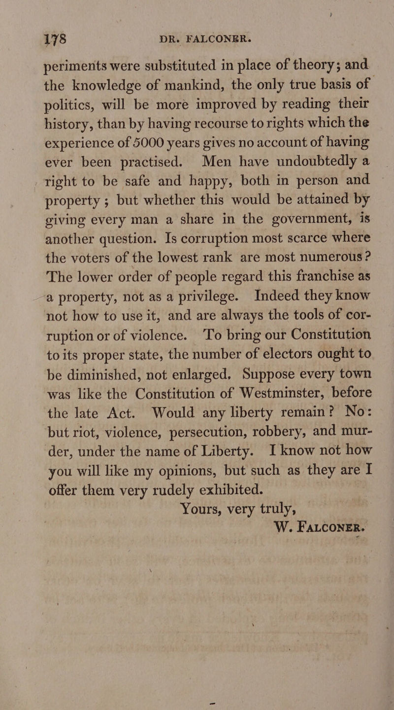 periments were substituted in place of theory; and the knowledge of mankind, the only true basis of politics, will be more improved by reading their history, than by having recourse to rights which the experience of 5000 years gives no account of having ever been practised. Men have undoubtedly a right to be safe and happy, both in person and property ; but whether this would be attained by giving every man a share in the government, is another question. Is corruption most scarce where the voters of the lowest rank are most numerous ? The lower order of people regard this franchise as a property, not as a privilege. Indeed they know not how to use it, and are always the tools of cor- ruption or of violence. To bring our Constitution to its proper state, the number of electors ought to be diminished, not enlarged, Suppose every town was like the Constitution of Westminster, before the late Act. Would any liberty remain? No: but riot, violence, persecution, robbery, and mur- der, under the name of Liberty. I know not how you will like my opinions, but such as they are I offer them very rudely exhibited. Yours, very truly, W. FALconeEr.