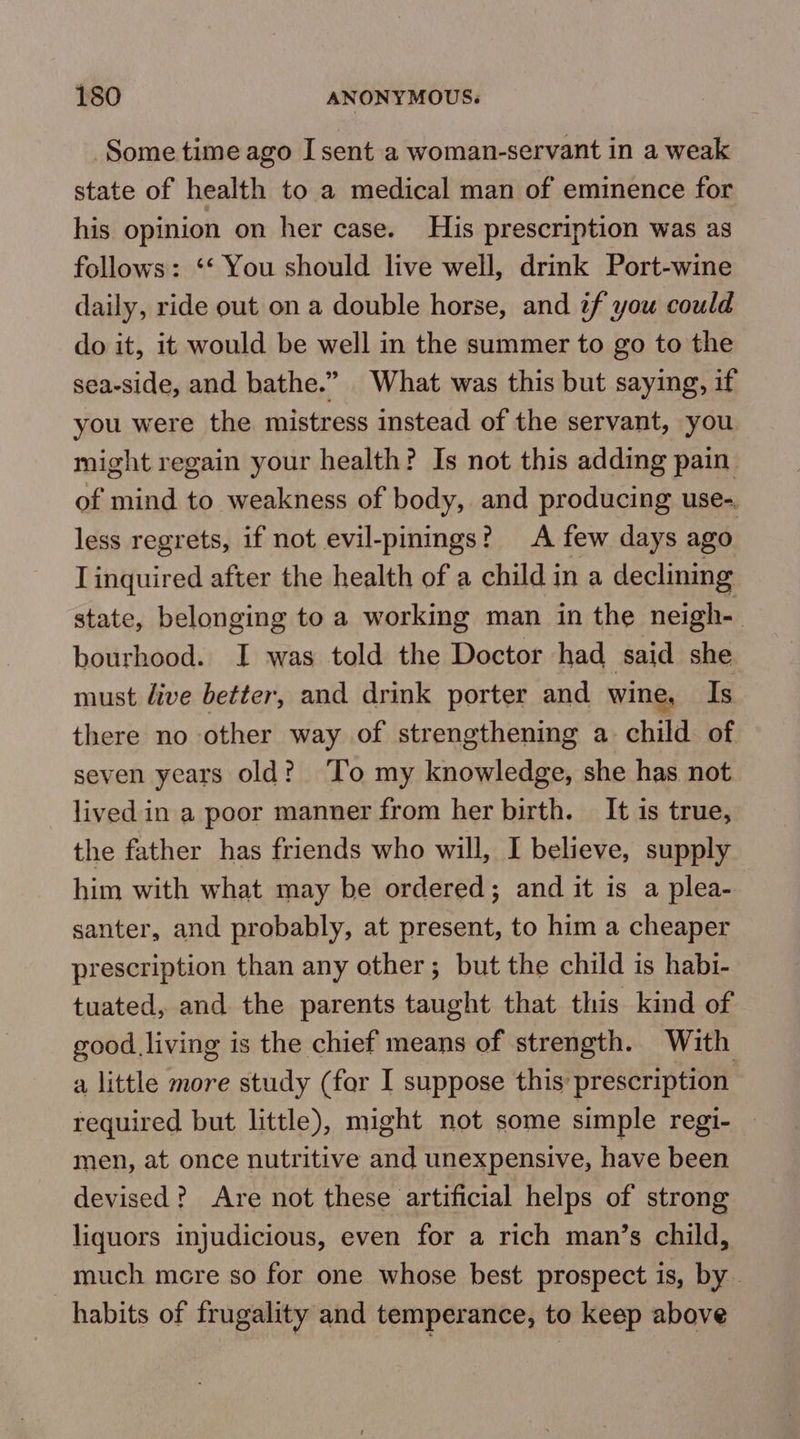 Some time ago I sent a woman-servant in a weak state of health to a medical man of eminence for his opinion on her case. His prescription was as follows: ‘‘ You should live well, drink Port-wine daily, ride out on a double horse, and if you could do it, it would be well in the summer to go to the sea-side, and bathe.” What was this but saying, if you were the mistress instead of the servant, you might regain your health? Is not this adding pain of mind to weakness of body, and producing use-. less regrets, if not evil-pinings? A few days ago I inquired after the health of a child in a declining state, belonging to a working man in the neigh- bourhood. I was told the Doctor had said she must live better, and drink porter and wine, Is there no other way of strengthening a child of seven years old? To my knowledge, she has not lived in a poor manner from her birth. It is true, the father has friends who will, I believe, supply him with what may be ordered; and it is a plea- santer, and probably, at present, to him a cheaper prescription than any other; but the child is habi- tuated, and the parents taught that this kind of good living is the chief means of strength. With a little more study (for I suppose this prescription required but little), might not some simple regi- men, at once nutritive and unexpensive, have been devised? Are not these artificial helps of strong liquors injudicious, even for a rich man’s child, -much mere so for one whose best prospect is, by. habits of frugality and temperance, to keep above