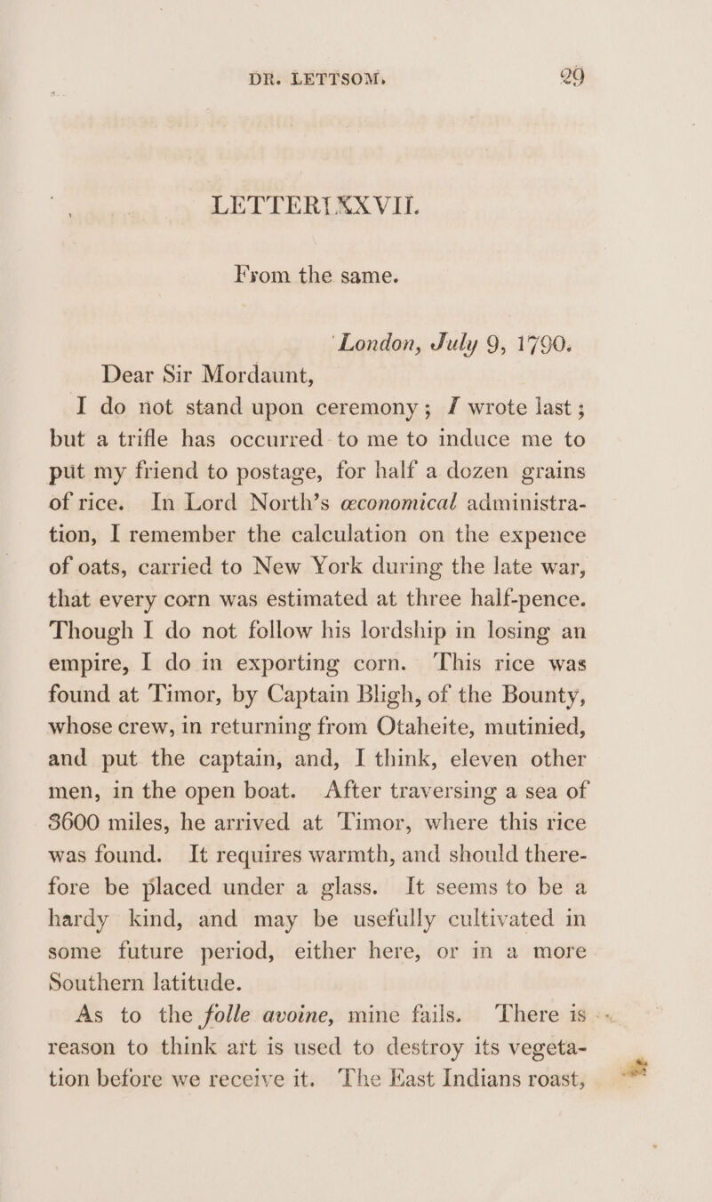 LETTERILXX VII. Fyom the same. ‘London, July 9, 1790. Dear Sir Mordaunt, I do not stand upon ceremony; J wrote last ; but a trifle has occurred to me to induce me to put my friend to postage, for half a dozen grains of rice. In Lord North’s economical administra- tion, | remember the calculation on the expence of oats, carried to New York during the late war, that every corn was estimated at three half-pence. Though I do not follow his lordship in losing an empire, I do in exporting corn. This rice was found at ‘Timor, by Captain Bligh, of the Bounty, whose crew, in returning from Otaheite, mutinied, and put the captain, and, I think, eleven other men, in the open boat. After traversing a sea of 3600 miles, he arrived at Timor, where this rice was found. It requires warmth, and should there- fore be placed under a glass. It seems to be a hardy kind, and may be usefully cultivated in some future period, either here, or in a more Southern latitude. As to the folle avoine, mine fails. There is -- reason to think art is used to destroy its vegeta- tion before we receive it. The Kast Indians roast,