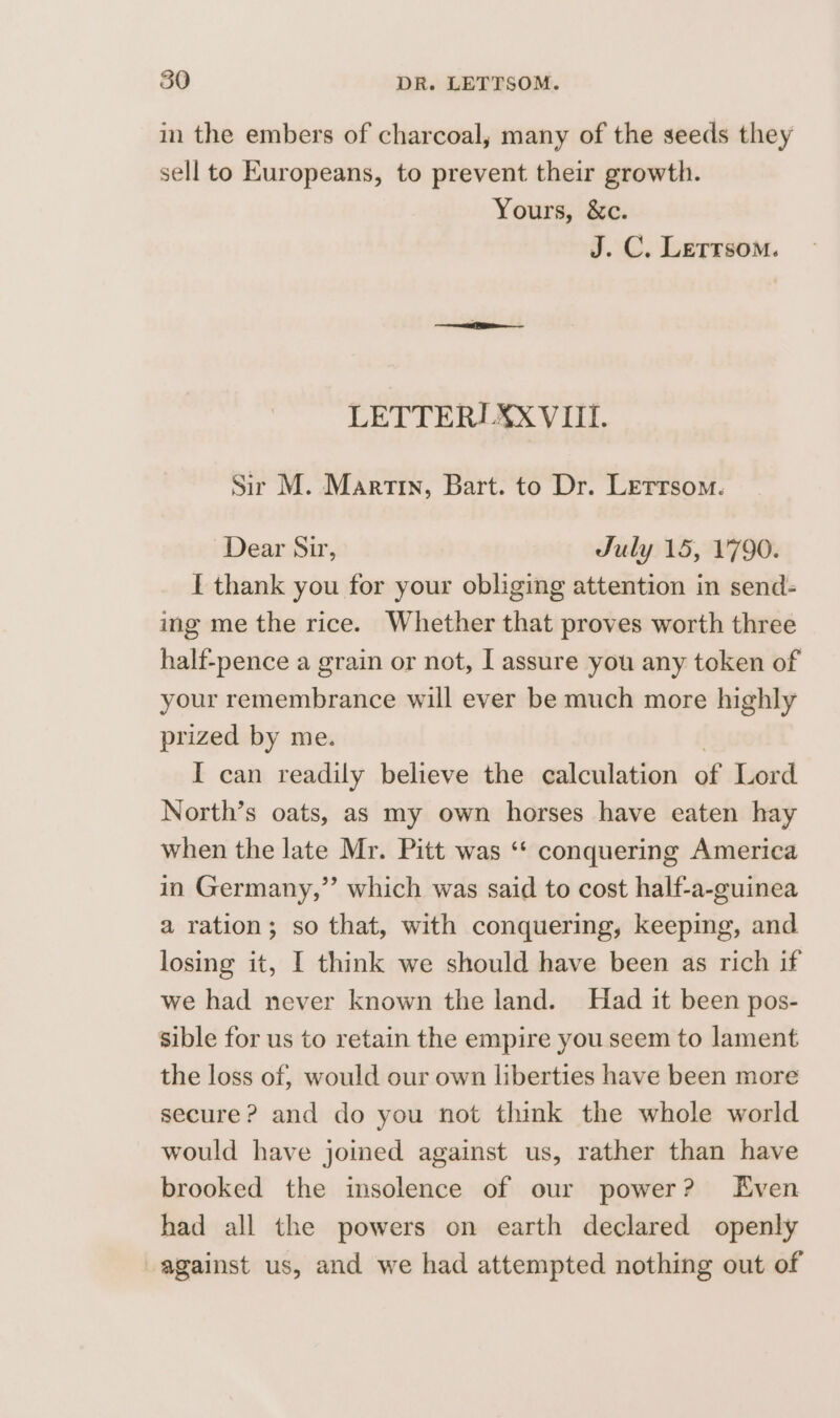 in the embers of charcoal, many of the seeds they sell to Europeans, to prevent their growth. Yours, &amp;c. J. C. Letrsom. LETTERI XXVIII. Sir M. Martin, Bart. to Dr. Lerrsom. Dear Sir, July 15, 1'790. I thank you for your obliging attention in send- ing me the rice. Whether that proves worth three half-pence a grain or not, I assure you any token of your remembrance will ever be much more highly prized by me. | I can readily believe the calculation of Lord North’s oats, as my own horses have eaten hay when the late Mr. Pitt was ‘* conquering America in Germany,” which was said to cost half-a-guinea a ration; so that, with conquering, keeping, and losing it, I think we should have been as rich if we had never known the land. Had it been pos- sible for us to retain the empire you seem to lament the loss of, would our own liberties have been more secure? and do you not think the whole world would have joined against us, rather than have brooked the insolence of our power? Even had all the powers on earth declared openly against us, and we had attempted nothing out of