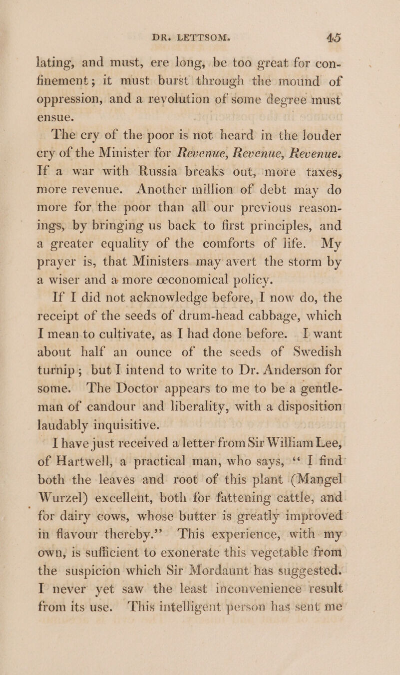 lating, and must, ere long, be too great for con- finement; it must burst through the mound of oppression, and a revolution of some degree must ensue. | , The cry of the poor is not heard in the louder cry of the Minister for Revenue, Revenue, Revenue. If a war with Russia breaks out, more taxes, more revenue. Another million of debt may do more for the poor than all our previous reason- ings, by bringing us back to first principles, and a greater equality of the comforts of life. My prayer is, that Ministers may avert the storm by a wiser and a more ceconomical policy. If I did not acknowledge before, I now do, the receipt of the seeds of drum-head cabbage, which I mean to cultivate, as I had done before. I want about half an ounce of the seeds of Swedish turnip; but I intend to write to Dr. Anderson for some. The Doctor appears to me to be a gentle- man of candour and liberality, with a disposition laudably inquisitive. | ~ [have just received a letter from Sir William Lee, of Hartwell, a practical man, who says, ‘* I find’ both the leaves and root of this plant (Mangel Wurzel) excellent, both for fattening cattle, and for dairy cows, whose butter is greatly improved in flavour thereby.”” This experience, with: my own, is sufficient to exonerate this vegetable from the suspicion which Sir Mordaunt has suggested. I never yet saw the least inconvenience result from its use. This intelligent person has sent me