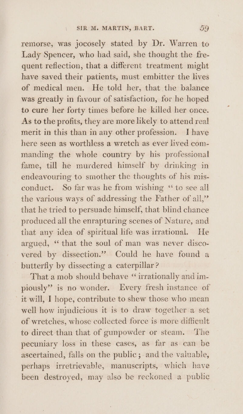 remorse, was jocosely stated by Dr. Warren to Lady Spencer, who had said, she thought the fre- quent reflection, that a different treatment might have saved their patients, must embitter the lives of medical men. He told her, that the balance was greatly in favour of satisfaction, for he hoped to cure her forty times before he killed her once. As to the profits, they are more likely to attend real merit in this than in any other profession. Ihave here seen as worthless a wretch as ever lived com- manding the whole country by his professional fame, till he murdered himself by drinking in endeavouring to smother the thoughts of his mis- conduct. So far was he from wishing “te see all the various ways of addressing the Father of all,” that he tried to persuade himself, that blind chance produced all the enrapturing scenes of Nature, and that any idea of spiritual life was irrational. He argued, “‘ that the soul of man was never disco- vered by dissection.”? Could he have found a butterfly by dissecting a caterpillar ? That a mob should behave “ irrationally and im- piously” is no wonder. Every fresh instance of it will, I hope, contribute to shew those who mean well how injudicious it is to draw together a set of wretches, whose collected force is more difficult to direct than that of gunpowder or steam. ‘The pecuniary loss in these cases, as far as can be ascertained, falls on the public; and the valuable, perhaps irretrievable, manuscripts, which have been destroyed, may also be reckoned a public