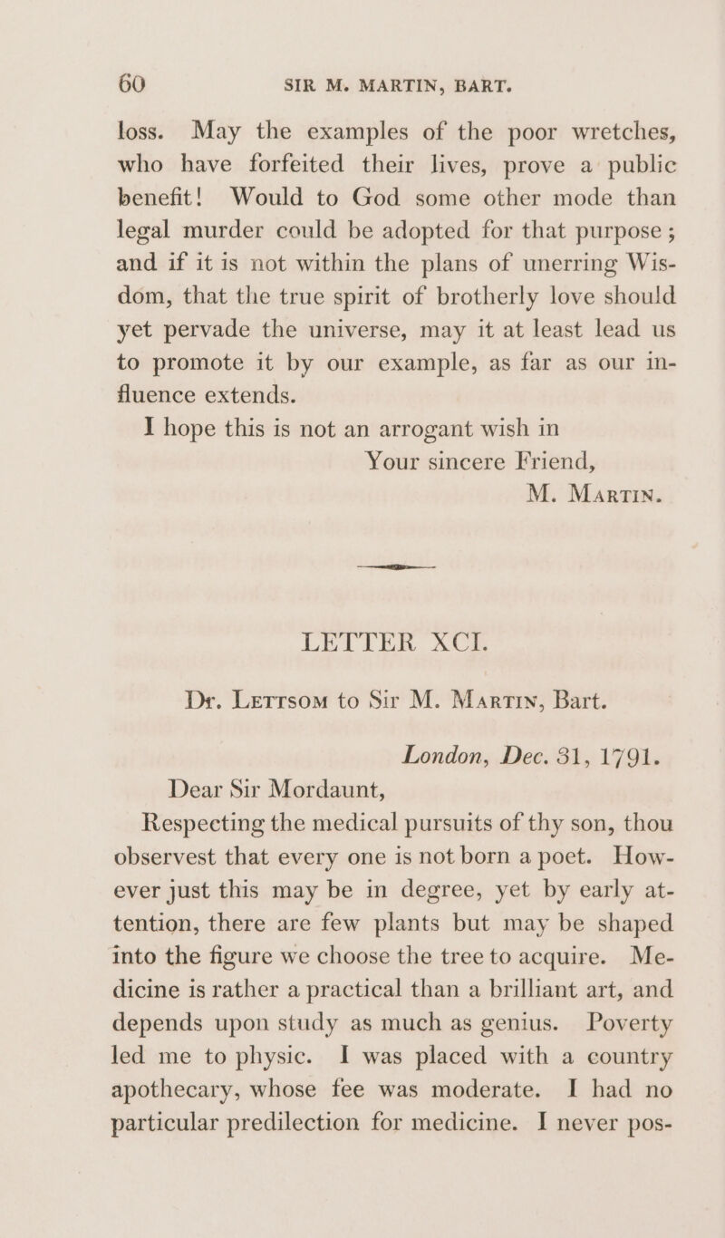 loss. May the examples of the poor wretches, who have forfeited their lives, prove a public benefit! Would to God some other mode than legal murder could be adopted for that purpose ; and if it is not within the plans of unerring Wis- dom, that the true spirit of brotherly love should yet pervade the universe, may it at least lead us to promote it by our example, as far as our in- fluence extends. I hope this is not an arrogant wish in Your sincere Friend, M. Martin. DEL i in. ye Dr. Letrrsom to Sir M. Martin, Bart. London, Dec. 31, 1791. Dear Sir Mordaunt, Respecting the medical pursuits of thy son, thou observest that every one is not born a poet. How- ever just this may be in degree, yet by early at- tention, there are few plants but may be shaped into the figure we choose the tree to acquire. Me- dicine is rather a practical than a brilliant art, and depends upon study as much as genius. Poverty led me to physic. I was placed with a country apothecary, whose fee was moderate. I had no particular predilection for medicine. I never pos-