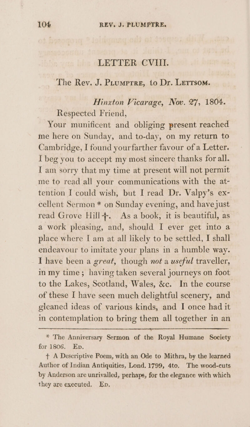 LETTER CVIII. The Rev. J. PLumprre, to Dr. LeTTsom. Hinxton Vicarage, Nov. 27, 1804. Respected Friend, Your munificent and obliging present reached me here on Sunday, and to-day, on my return to Cambridge, I found yourfarther favour of a Letter. I beg you to accept my most sincere thanks for all. I am sorry that my time at present will not permit me to read all your communications with the at- tention I could wish, but I read Dr. Valpy’s ex- cellent Sermon * on Sunday evening, and have just read Grove Hill. As a book, it is beautiful, as a work pleasing, and, should I ever get into a place where [ am at all likely to be settled, I shall endeavour to imitate your plans in a humble way. I have been a great, though not a useful traveller, inmy time; having taken several journeys on foot to the Lakes, Scotland, Wales, &amp;c. In the course of these I have seen much delightful scenery, and gleaned ideas of various kinds, and I once had it in contemplation to bring them all together in an * The Anniversary Sermon of the Royal Humane Society for 1806. Eb. ¢ A Descriptive Poem, with an Ode to Mithra, by the learned Author of Indian Antiquities, Lond. 1799, 4to. The wood-cuts by Anderson are unrivalled, perhaps, for the elegance with which they are executed. Ep.