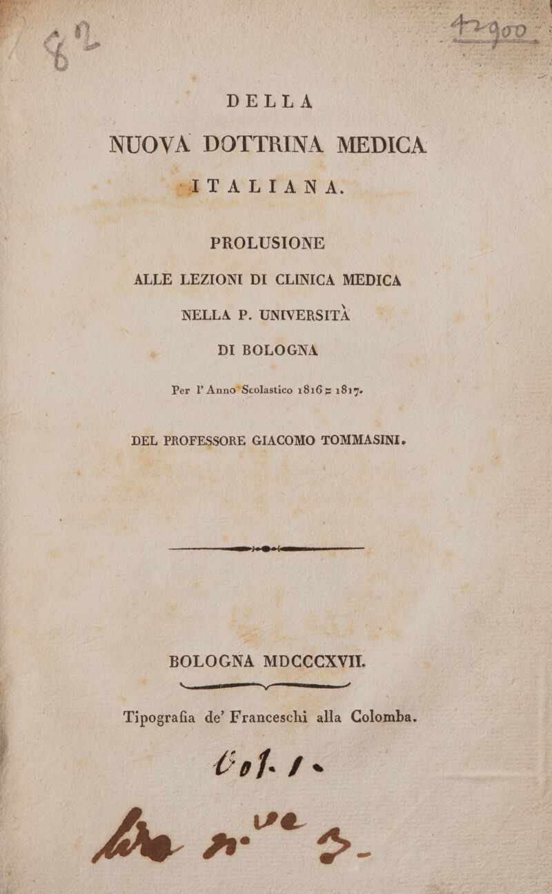 E LRALIAT DELLA NUOVA DOTTRINA MEDICA MM TACELTA NA PROLUSIONE ALLE LEZIONI DI CLINICA MEDICA NELLA P. UNIVERSITÀ DI BOLOGNA Per 1’ Anno*Scolastico 1816 = 1817. DEL PROFESSORE GIACOMO TOMMASINI. BOLOGNA MDCCCXVII. e [TE re_——e______ifl Tipografia de’ Franceschi alla Colomba. lol. f- Ae 4 *