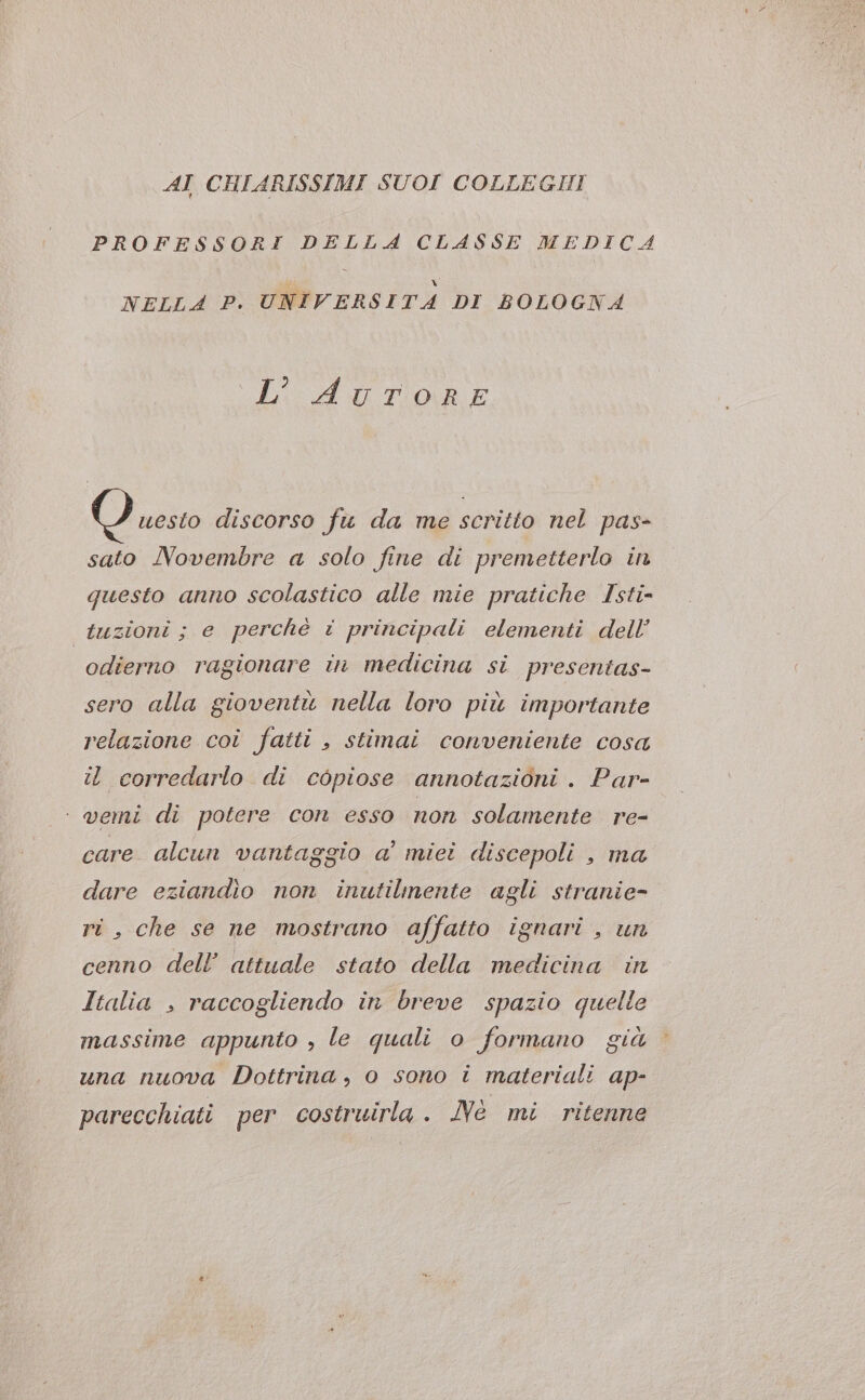 AI CHIARISSIMI SUOI COLLEGHI PROFESSORI DELLA CLASSE MEDICA NELLA P. UNIVERSITA DI BOLOGNA RAGTORE O vesto discorso fu da me scritto nel pas- sato Novembre a solo fine di premetterlo in questo anno scolastico alle mie pratiche Isti- tuzioni ; e perchè i principali elementi dell’ odierno ragionare in medicina si presentas- sero alla gioventù nella loro più importante relazione coi fatti , stimai conveniente cosa it corredarlo di copiose annotazioni . Par- - vemi di potere con esso non solamente re- care alcun vantaggio a' miei discepoli , ma dare eziandio non inutilmente agli stranie- ri, che se ne mostrano affatto ignari , un cenno dell’ attuale stato della medicina in Italia , raccogliendo in breve spazio quelle massime appunto , le quali o formano già una nuova Dottrina, o sono i materiali ap- parecchiati per costruirla . Nè mi ritenne