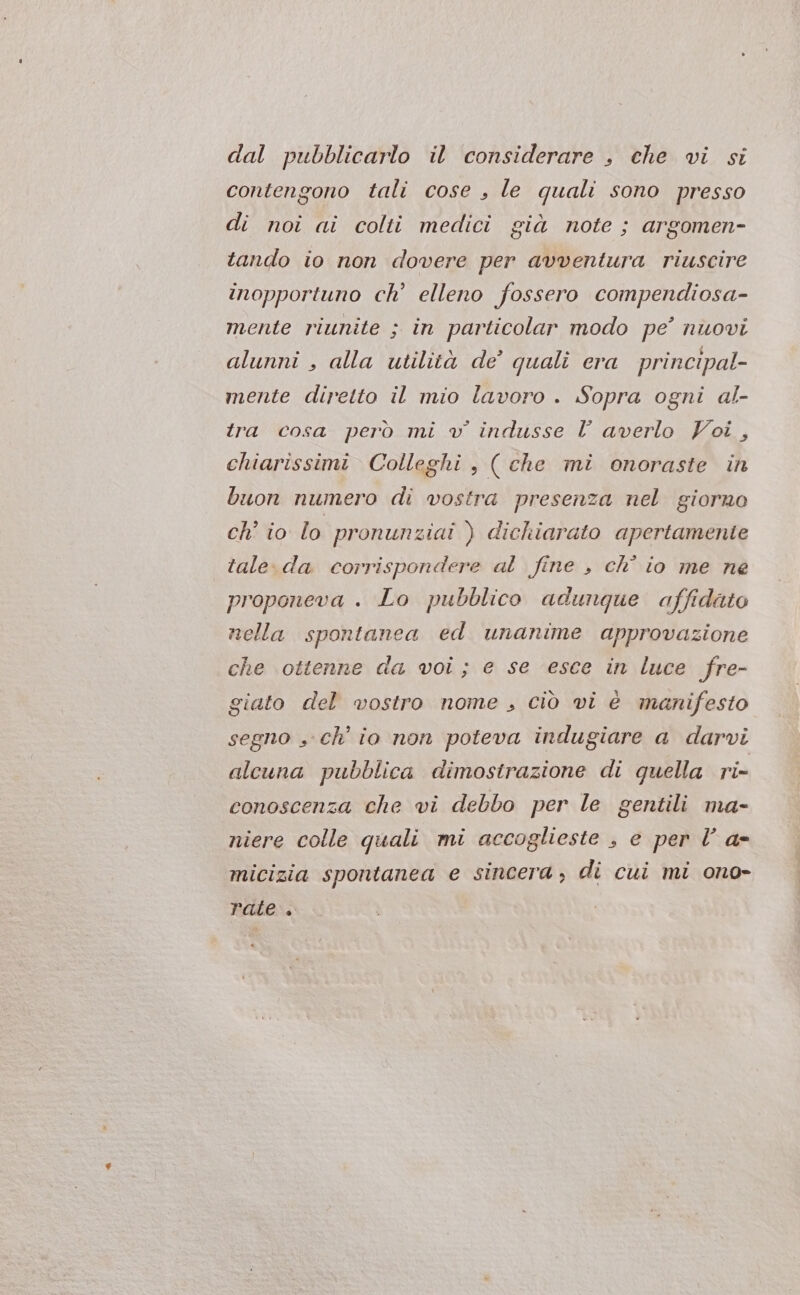 dal pubblicarlo il considerare , che vi si contengono tali cose , le quali sono presso di noi ai colti medici già note ; argomen- tando io non dovere per avventura riuscire inopportuno ch’ elleno fossero compendiosa- mente riunite ; in particolar modo pe’ nuovi alunni , alla utilità de’ quali era principal- mente diretto il mio lavoro . Sopra ogni al- tra cosa però mi v indusse l averlo Voi, chiarissimi Colleghi , ( che mi onoraste in buon numero di vostra presenza nel giorno ch' io lo pronunziai ) dichiarato apertamente tale.da corrispondere al fine , ch° io me ne proponeva . Lo pubblico adunque affidato nella spontanea ed unanime approvazione che ottenne da voi; e se esce in luce fre- giato del vostro nome , ciò vi è manifesto segno , ch’ io non poteva indugiare a darvi alcuna pubblica dimostrazione di quella ri- conoscenza che vi debbo per le gentili ma- niere colle quali mi accoglieste , e per l’ a- micizia spontanea e sincera, di cui mi ono- rate .