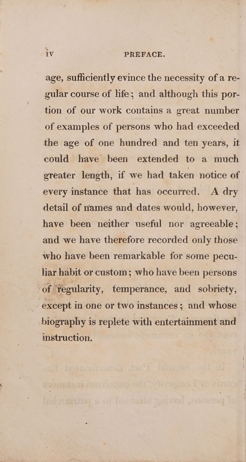 -iv PREFACE. age, sufficiently evince the necessity of a re- gular course of life; and although this por- tion of our work contains a great number of examples of persons who had exceeded the age of one hundred and ten years, it could have been extended to a much greater length, if we had taken notice of every instance that has occurred. A dry detail of names and dates would, however, have been neither useful nor agreeable; and we have therefore recorded only those who have been remarkable for some pecu- liar habit or custom; who have been persons OF “regularity, temperance, and sobriety, except in one or two instances ; and whose biography is replete with entertainment and instruction.