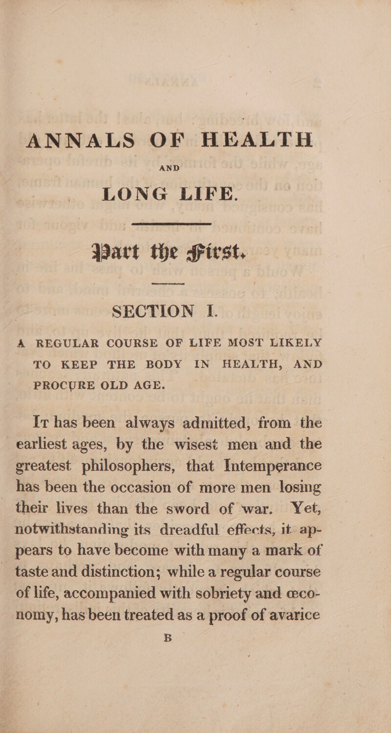 ANNALS OF HEALTH AND LONG LIFE. Aart the First. Sees “SECTION I. &amp; REGULAR COURSE OF LIFE MOST LIKELY TO KEEP THE BODY IN HEALTH, AND PROCURE OLD AGE. It has been always admitted, from the _earliest ages, by the wisest men and the greatest philosophers, that Intemperance has been the occasion of more men losing _ their lives than the sword of war. Yet, notwithstanding its dreadful effects, it ap- pears to have become with many a mark of - taste and distinction; while a regular course of life, accompanied with sobriety and ceco- nomy, has been treated as a proof of avarice B