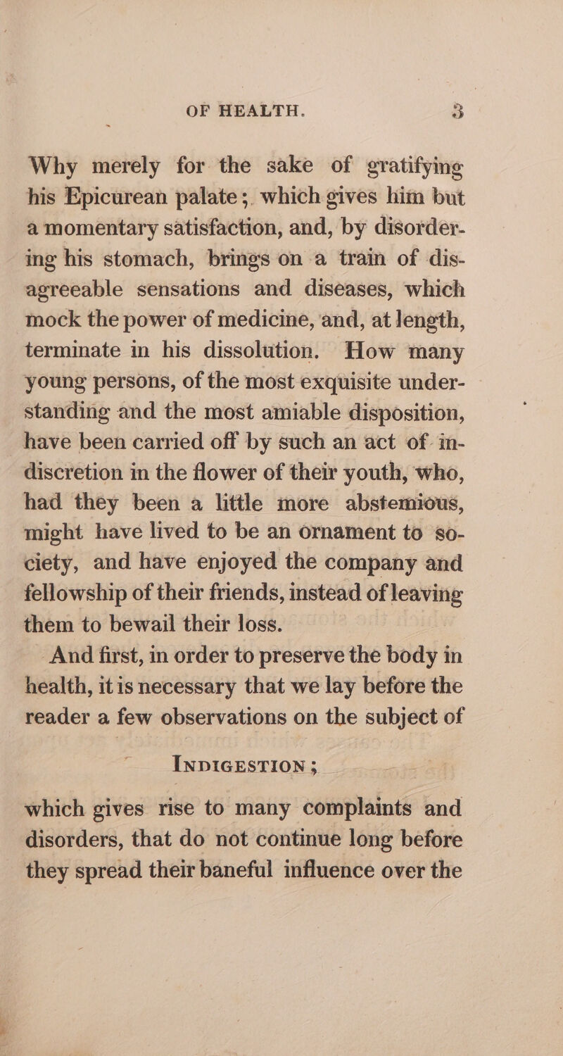p= hae Why merely for the sake of gratifying his Epicurean palate ;. which gives him but a momentary satisfaction, and, by disorder- ing his stomach, brings on a train of dis- agreeable sensations and diseases, which mock the power of medicine, and, at length, terminate in his dissolution. How many young persons, of the most exquisite under- standing and the most amiable disposition, have been carried off by such an act of. in- discretion in the flower of their youth, who, had they been a little more abstemious, might have lived to be an ornament to s8o- ciety, and have enjoyed the company and fellowship of their friends, instead of leaving them to bewail their loss. And first, in order to preserve the body in health, itis necessary that we lay before the reader a few observations on the subject of INDIGESTION ; which gives rise to many complaints and disorders, that do not continue long before they spread their baneful influence over the