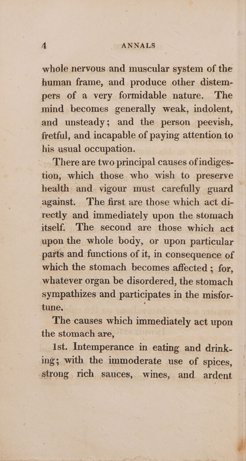 whole nervous and muscular system of the human frame, and produce other distem- pers of a very formidable nature. The mind becomes generally weak, indolent, and unsteady; and the person peevish, fretful, and incapable of payig attention to © his usual occupation. There are two principal causes of indiges- tion, which those who wish to preserve health and vigour must carefully guard — against. The first are those which act di- rectly and immediately upon the stomach itself. The second are those which act upon the whole body, or upon particular parts and functions of it, in consequence of which the stomach becomes affected ; for, whatever organ be disordered, the stomach sympathizes and participates in the misfor- tune. The causes which immediately act upon the stomach are, ist. Intemperance in eating and drink- ing; with the immoderate use of spices, strong. rich sauces, wines, and ardent