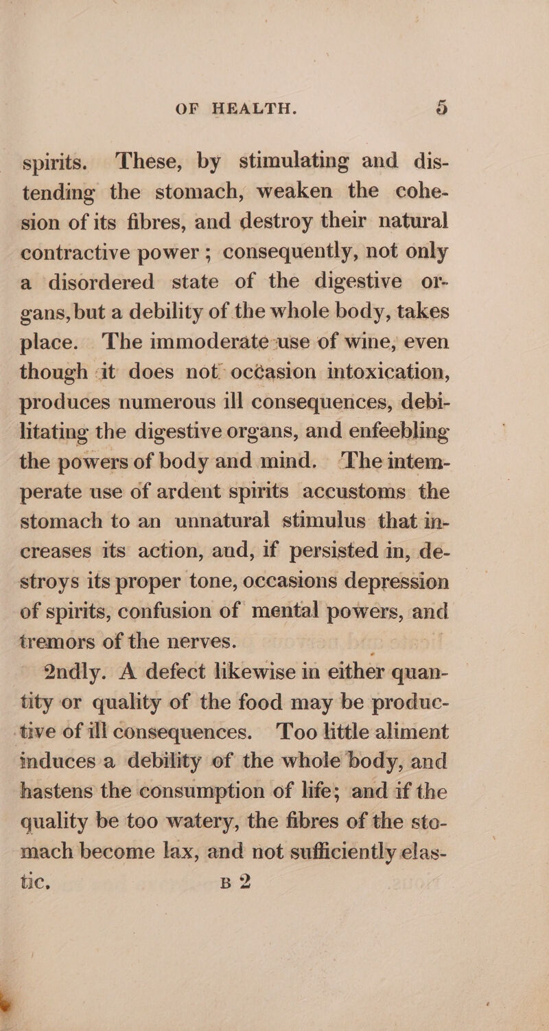 spirits. These, by stimulating and dis- tending the stomach, weaken the cohe- sion of its fibres, and destroy their natural contractive power ; consequently, not only a disordered state of the digestive or- gans, but a debility of the whole body, takes place. The immoderate-use of wine, even though «it does not océasion intoxication, produces numerous ill consequences, debi- litating the digestive organs, and enfeebling the powers of body and mind. ‘The intem- perate use of ardent spirits accustoms the stomach to an unnatural stimulus that in- creases its action, and, if persisted in, de- stroys its proper tone, occasions depression of spirits, confusion of mental powers, and tremors of the nerves. Qndly. A defect likewise in either quan- tity or quality of the food may be produc- tive of ill consequences. Too little aliment induces a debility of the whole body, and hastens the consumption of life; and if the quality be too watery, the fibres of the sto- mach become lax, and not sufficiently elas- tic, B 2