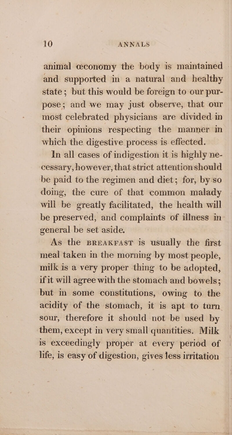 animal ceconomy the body is maintamed - and supported in a natural and healthy state; but this would be foreign to our pur- pose; and we may just observe, that our most celebrated physicians are divided in their opinions ‘respecting the manner in which the digestive process is effected. In all cases of indigestion it is highly ne- cessary, however, that strict attentionshould be paid to the regimen and diet; for, by-so doing, the cure of that common malady will be greatly facilitated, the health will be preserved, and complaints of illness in general be set aside. As the BREAKFAST is usually the first meal taken in the morning by most people, milk is a very proper thing to be adopted, if it will agree with the stomach and bowels; but in some constitutions, owing to the acidity of the stomach, it is apt to turn. sour, therefore it should not be used by them, except in very small quantities. Milk | is exceedingly proper at every period of | life, is easy of digestion, gives less irritation