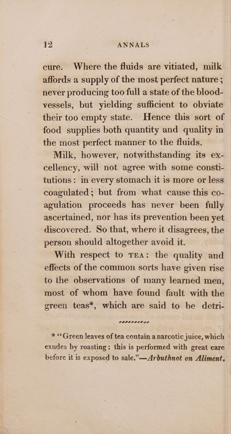 cure. Where the fluids are vitiated, milk affords a supply of the most perfect nature ; never producing too full a state of the blood- vessels, but yielding sufficient to obviate their too empty state. Hence this sort of food supplies both quantity and quality in the most perfect manner to the fluids. Milk, however, notwithstanding its ex- cellency, will not agree with some consti- tutions: in every stomach it is more or less coagulated ; but from what cause this co- agulation proceeds has never been fully ascertained, nor has its prevention been yet ‘discovered. So that, where it disagrees, the person should altogether avoid it. With respect to TEA: the quality and effects of the common sorts have given rise to the observations of many learned men, most of whom have found fault with the green teas*, which are said to be detri- SPLPLELPEGE aS * «*Green leaves of tea contain a narcotic juice, which | exudes by roasting: this is performed with great care before it is exposed to sale.”—Arbuthnot on Aliment.