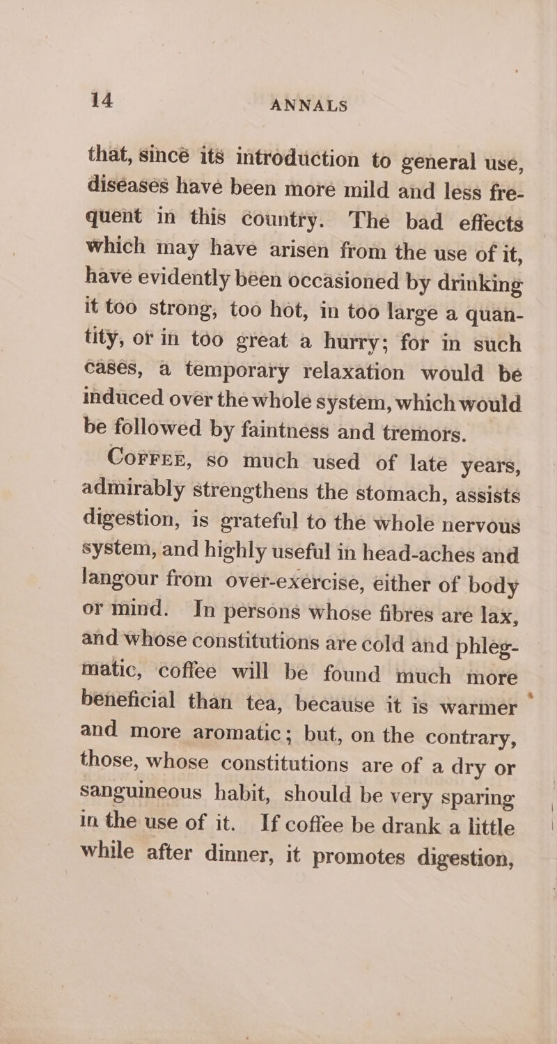 that, Sincé its introduction to general use, diséases have been more mild and less fre- quent in this country. The bad effects which may have arisen from the use of it, have evidently been occasioned by drinking it too strong, too hot, in too large a quan- tity, or in too great a hurry; for in such cases, a temporary relaxation would be induced over the whole system, which would be followed by faintness and tremors. CoFFEE, so much used of late years, admirably strengthens the stomach, assists digestion, is grateful to the whole nervous system, and highly useful in head-aches and langour from over-exércise, either of body or mind. In persons whose fibres are lax, and whose constitutions are cold and phleg- matic, coffee will be found much more beneficial than tea, because it is warmer — and more aromatic; but, on the contrary, those, whose constitutions are of a dry or sanguineous habit, should be very sparing in the use of it. If coffee be drank a little while after dinner, it promotes digestion,