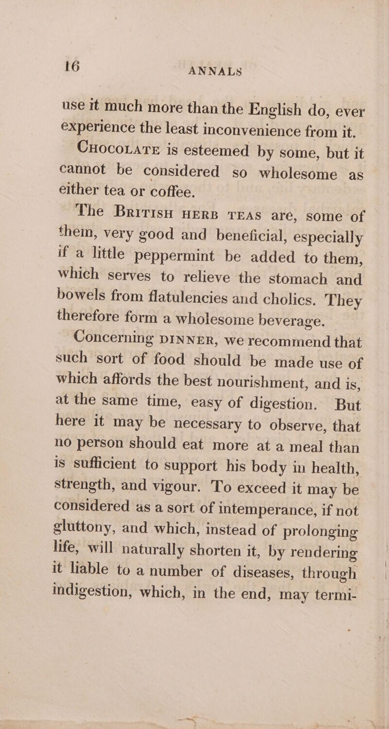 use it much more than the English do, ever experience the least inconvenience from it. CuocoLarTe is esteemed by some, but it cannot be considered so wholesome as either tea or coffee. The British HERB TEAS are, some of them, very good and beneficial, especially if a little peppermint be added to them, which serves to relieve the stomach and bowels from flatulencies and cholics. They therefore form a wholesome beverage. Concerning DINNER, we recommend that such sort of food should be made use of which affords the best nourishment, and is, at the same time, easy of digestion. But here it may be necessary to observe, that no person should eat more at a meal than is sufficient to support his body in health, strength, and vigour. To exceed it may be considered as a sort of intemperance, if not gluttony, and which, instead of prolonging life, will naturally shorten it, by rendering it liable to a number of diseases, through indigestion, which, in the end, may termi-