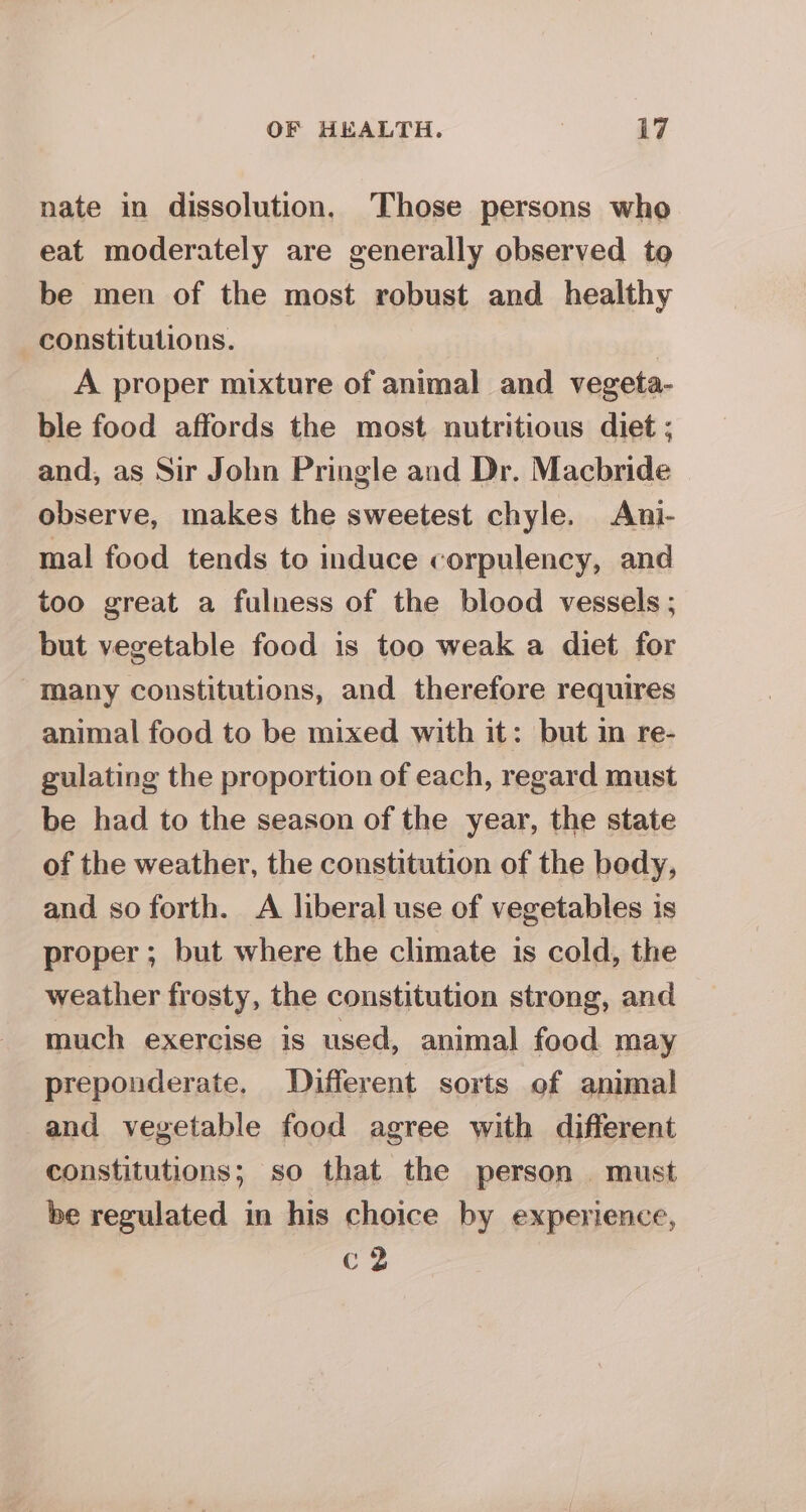 nate in dissolution. Those persons who eat moderately are generally observed to be men of the most robust and healthy constitutions. | A proper mixture of animal and vegeta- ble food affords the most nutritious diet ; and, as Sir John Pringle and Dr. Macbride observe, makes the sweetest chyle. Ani- mal food tends to induce corpulency, and too great a fulness of the blood vessels; but vegetable food is too weak a diet for “many constitutions, and therefore requires animal food to be mixed with it: but in re- gulating the proportion of each, regard must be had to the season of the year, the state of the weather, the constitution of the body, and so forth. A liberal use of vegetables is proper ; but where the climate is cold, the weather frosty, the constitution strong, and much exercise is used, animal food may preponderate, Different sorts of animal and vegetable food agree with different constitutions; so that the person. must be regulated in his choice by experience, C2