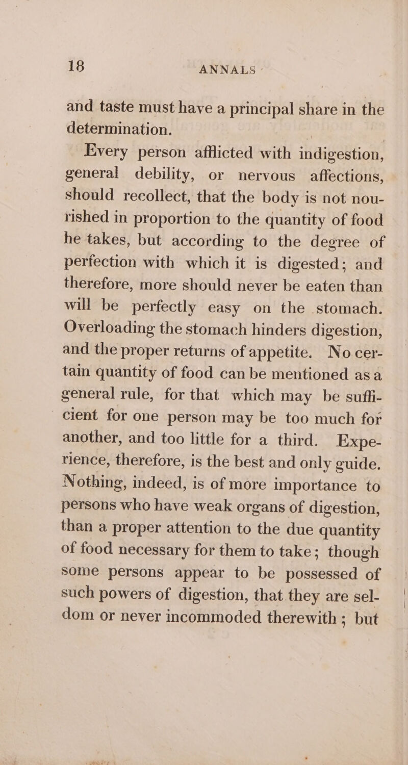 and taste must have a principal share in the determination. 5 , Every person afflicted with indigestion, general debility, or nervous affections, should recollect, that the body is not nou- rished in proportion to the quantity of food he takes, but according to the degree of perfection with which it is digested; and therefore, more should never be eaten than will be perfectly easy on the stomach. Overloading the stomach hinders digestion, and the proper returns of appetite. No cer- tain quantity of food can be mentioned asa general rule, for that which may be sufli- cient for one person may be too much for another, and too little for a third. Expe- rience, therefore, is the best and only guide. Nothing, indeed, is of more importance to persons who have weak organs of digestion, than a proper attention to the due quantity of food necessary for them to take; though some persons appear to be possessed of such powers of digestion, that they are sel- dom or never incommoded therewith ; but