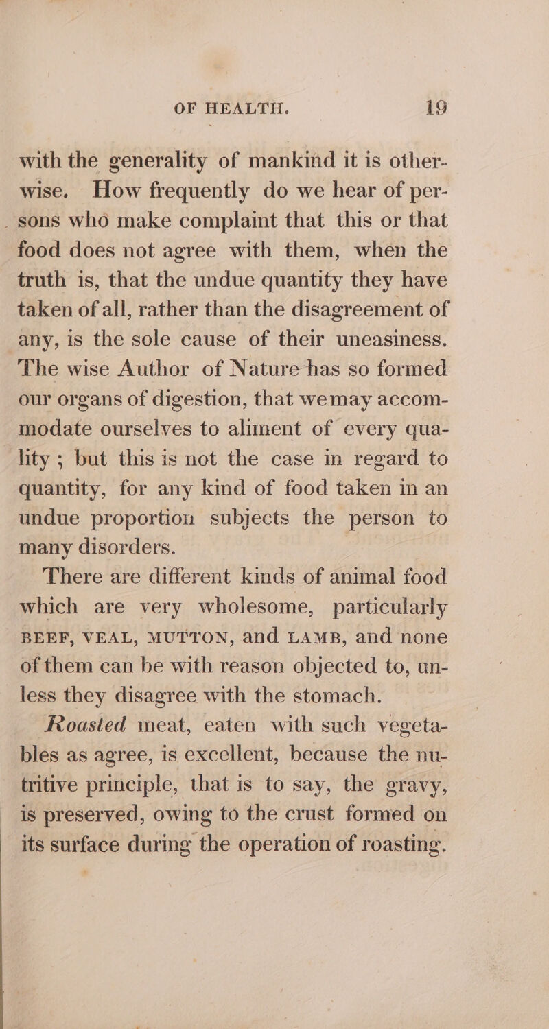 with the generality of mankind it is other- wise. How frequently do we hear of per- _ sons who make complaint that this or that food does not agree with them, when the truth is, that the undue quantity they have taken of all, rather than the disagreement of any, is the sole cause of their uneasiness. The wise Author of Nature has so formed our organs of digestion, that wemay accom- modate ourselves to aliment of every qua- lity ; but this is not the case in regard to quantity, for any kind of food taken in an undue proportion subjects the person to many disorders. There are different kids of animal food which are very wholesome, particularly BEEF, VEAL, MUTTON, and LAMB, and none of them can be with reason objected to, un- less they disagree with the stomach. Roasted meat, eaten with such vegeta- bles as agree, is excellent, because the nu- tritive principle, that is to say, the gravy, is preserved, owing to the crust formed on its surface during the operation of roasting.