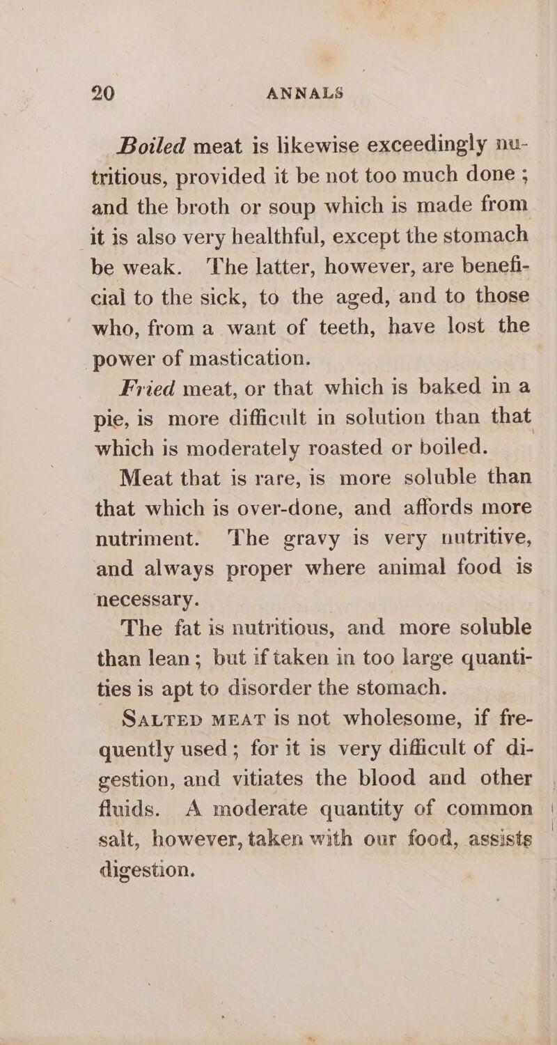 Boiled meat is likewise exceedingly nu- tritious, provided it be not too much done ; and the broth or soup which is made from it is also very healthful, except the stomach be weak. ‘The latter, however, are benefi- cial to the sick, to the aged, and to those who, from a want of teeth, have lost the power of mastication. Fried meat, or that which is baked in a which is moderately roasted or boiled. Meat that is rare, is more soluble than that which is over-done, and affords more nutriment. The gravy is very nutritive, and always proper where animal food is necessary. The fat is nutritious, and more soluble than lean; but if taken in too large quanti- ties is apt to disorder the stomach. SALTED MEAT is not wholesome, if fre- quently used ; for it is very difficult of di- gestion, and vitiates the blood and other fluids. A moderate quantity of common salt, however, taken with our food, assists digestion.