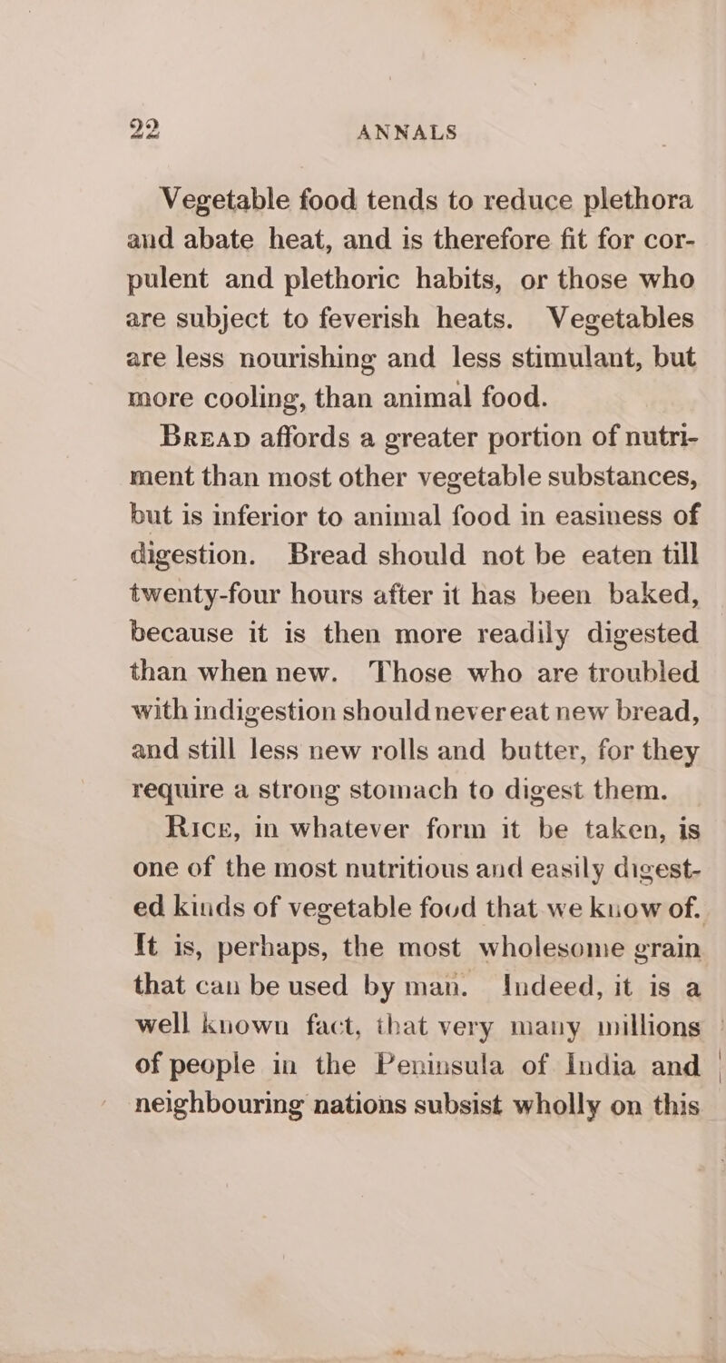 Vegetable food tends to reduce plethora aud abate heat, and is therefore fit for cor- pulent and plethoric habits, or those who are subject to feverish heats. Vegetables are less nourishing and less stimulant, but more cooling, than animal food. Breap affords a greater portion of nutri- ment than most other vegetable substances, but is inferior to animal food in easiness of digestion. Bread should not be eaten till twenty-four hours after it has been baked, because it is then more readily digested than when new. Those who are troubled with indigestion should never eat new bread, and still less new rolls and butter, for they require a strong stomach to digest them. Rice, in whatever form it be taken, is one of the most nutritious and easily digest- ed kinds of vegetable foud that we kuow of. that cau be used by man. Indeed, it is a of people in the Peninsula of India and neighbouring nations subsist wholly on this