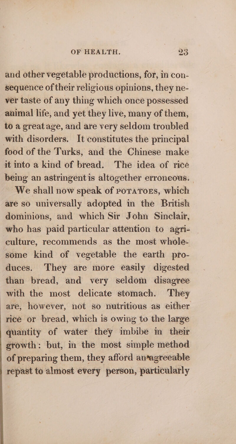 and other vegetable productions, for, in con- sequence of their religious opinions, they ne- ver taste of any thing which once possessed animal life, and yet they live, many of them, to a great age, and are very seldom troubled with disorders. It constitutes the principal food of the Turks, and the Chinese make it into a kind of bread. The idea of rice being an astringent is altogether erroneous. | We shall now speak of potators, which are so universally adopted in the British dominions, and which Sir John Sinclair, who has paid particular attention to agri- — culture, recommends as the most whole- some kind of vegetable the earth pro- duces. They are more easily digested — than bread, and very seldom disagree with the most delicate stomach. They are, however, not so nutritious as either rice or bread, which is owing to the large quantity of water they imbibe in their growth: but, in the most simple method of preparing them, they afford an*agreeable repast to almost every ‘person, particularly