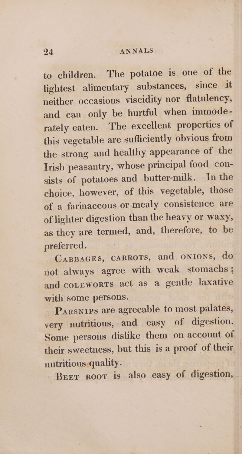 to children. The potatoe is one of the lightest alimentary substances, since it neither occasions viscidity nor flatulency, and can only be hurtful when immode- rately eaten. The excellent properties of this vegetable are sufficiently obvious from the strong and healthy appearance of the Trish peasantry, whose principal food con- sists of potatoes and butter-milk. In the choice, however, of this vegetable, those of a farmaceous or mealy consistence are of lighter digestion than the heavy or waxy, as they are termed, and, therefore, to be preferred. CABBAGES, CARROTS, and oNIoNs, do not always agree with weak stomachs ; and coLEwortTs act as a gentle laxative with some persons. Parswips are agreeable to most palates, very nutritious, and easy of digestion. Some persons dislike them on account of their sweetness, but this is a proof of their — nutritious quality. | | Beet root is also easy of digestion