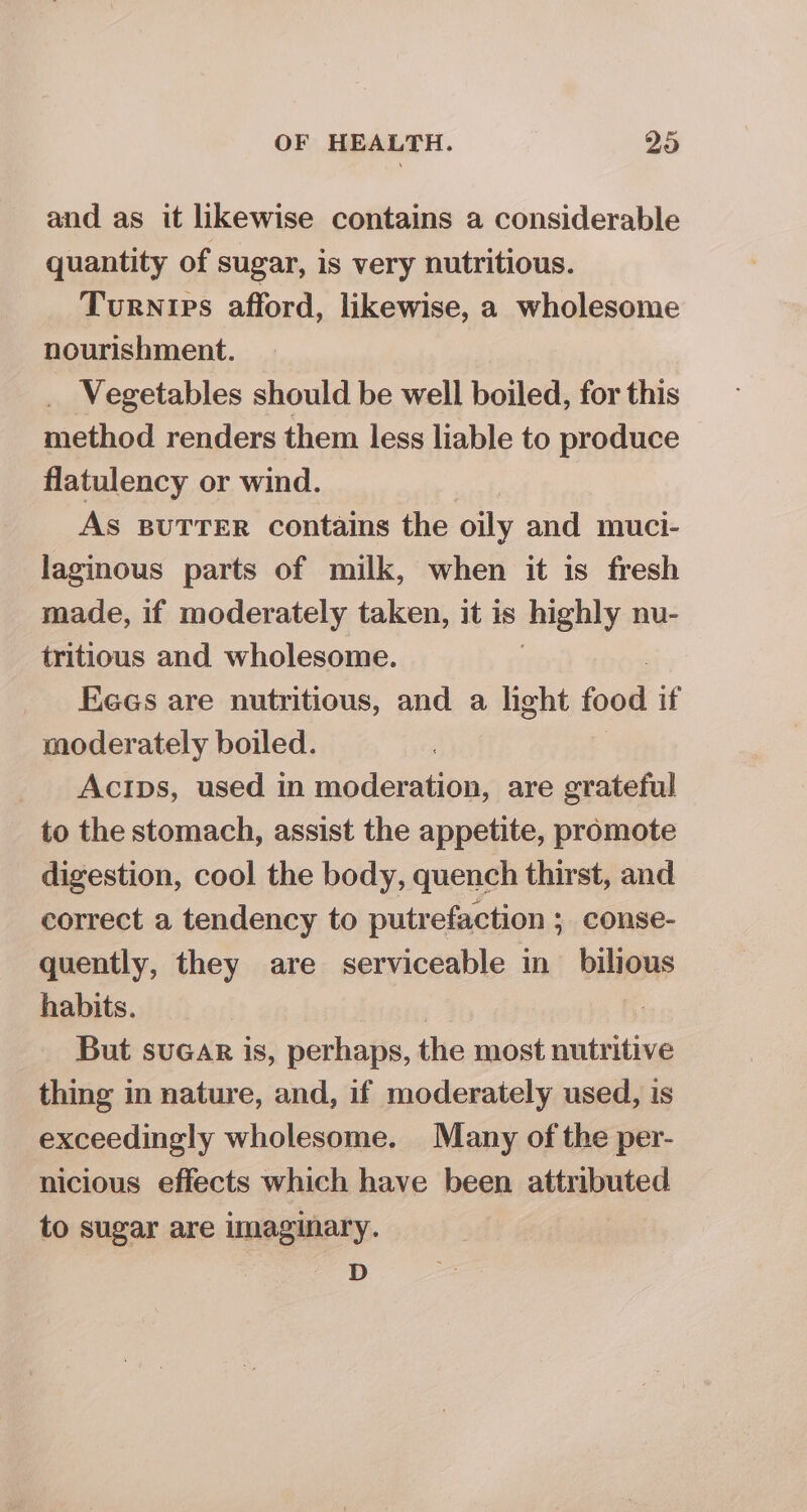 and as it likewise contains a considerable quantity of sugar, is very nutritious. Turnipes afford, likewise, a wholesome nourishment. _ Vegetables should be well boiled, for this method renders them less liable to produce flatulency or wind. As BUTTER contains the oily and muci- laginous parts of milk, when it is fresh made, if moderately taken, it is highly nu- tritious and wholesome. Eees are nutritious, and a light food if moderately boiled. Acips, used in moderation, are grateful to the stomach, assist the appetite, promote digestion, cool the body, quench thirst, and correct a tendency to putrefaction ; conse- quently, they are serviceable in_ bilious habits. But suGAr is, perhaps, the ict wntritine thing in nature, and, if moderately used, is exceedingly wholesome. Many of the per- nicious effects which have been attributed to sugar are Imaginary. D