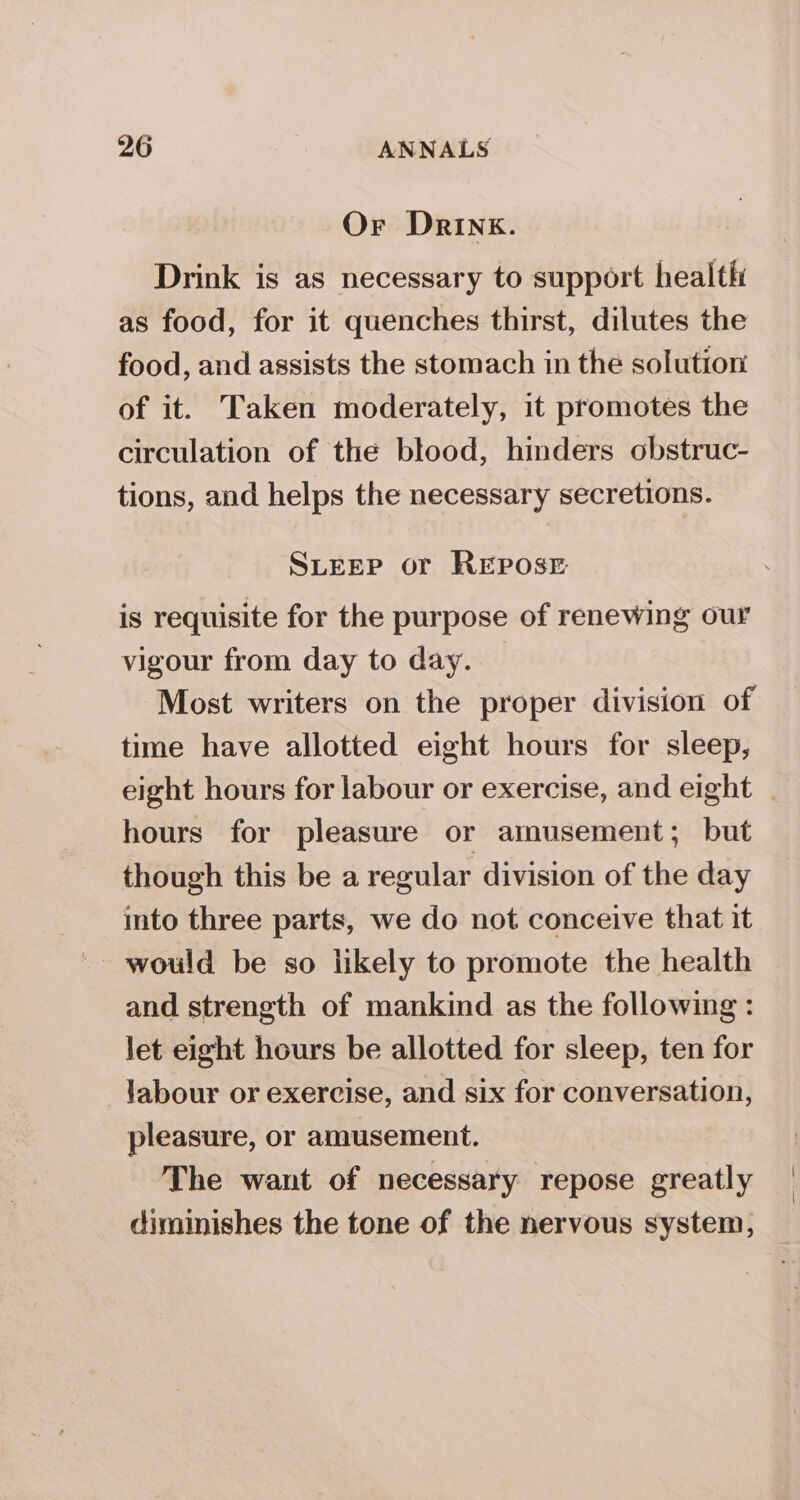 Or Drink. Drink is as necessary to support health as food, for it quenches thirst, dilutes the food, and assists the stomach in the solution of it. Taken moderately, it promotes the circulation of the blood, hinders obstruc- tions, and helps the necessary secretions. SLEEP or REPOSE is requisite for the purpose of renewing our vigour from day to day. Most writers on the proper division of time have allotted eight hours for sleep, eight hours for labour or exercise, and eight | hours for pleasure or amusement; but though this be a regular division of the day into three parts, we do not conceive that it and strength of mankind as the following : let eight hours be allotted for sleep, ten for labour or exercise, and six for conversation, pleasure, or amusement. The want of necessary repose greatly diminishes the tone of the nervous system,