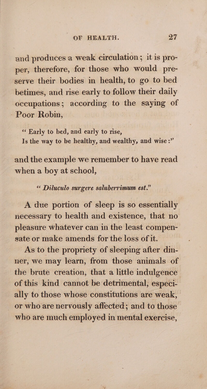 and produces a weak circulation ; it is pro- per, therefore, for those who would pre- serve their bodies in health, to go to bed betimes, and rise early to follow their daily occupations; according to the saying of - Poor Robin, “* Early to bed, and early to rise, | Is the way to be healthy, and wealthy, and wise :” and the example we remember to have read when a boy at school, ‘¢ Diluculo surgere saluberrimum est.” A due portion of sleep is so essentially necessary to health and existence, that no pleasure whatever can in the least compen- sate or make amends for the loss of it. As to the propriety of sleeping after din- ner, we may learn, from those animals of the brute creation, that a little indulgence of this kind cannot be detrimental, especi- ally to those whose constitutions are weak, or who are nervously affected; and to those who are much employed in mental exercise,