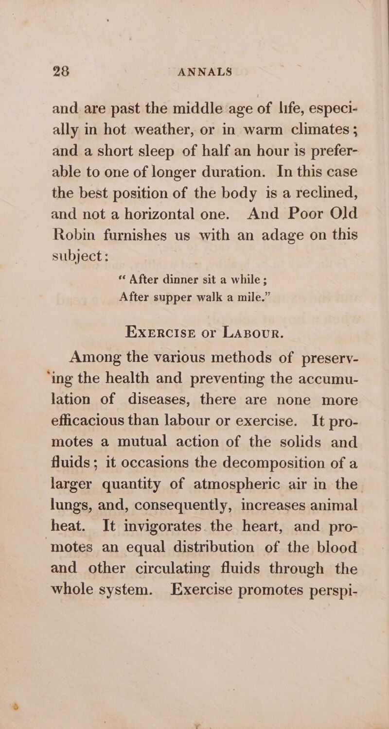 and are past the middle age of life, especi- ally in hot weather, or in warm climates ; and a short sleep of half an hour is prefer- able to one of longer duration. In this case the best position of the body is a reclined, and not a horizontal one. And Poor Old Robin furnishes us with an adage on this subject: ) «* After dinner sit a while ; After supper walk a mile.” EXERCISE or LABOUR. Among the various methods of preserv- ‘ing the health and preventing the accumu- lation of diseases, there are none more efficacious than labour or exercise. It pro- motes a mutual action of the solids and fluids; it occasions the decomposition of a larger quantity of atmospheric air in the lungs, and, consequently, increases animal heat. It invigorates. the heart, and pro- ‘motes an equal distribution of the blood and other circulating fluids through the whole system. Exercise promotes perspi-