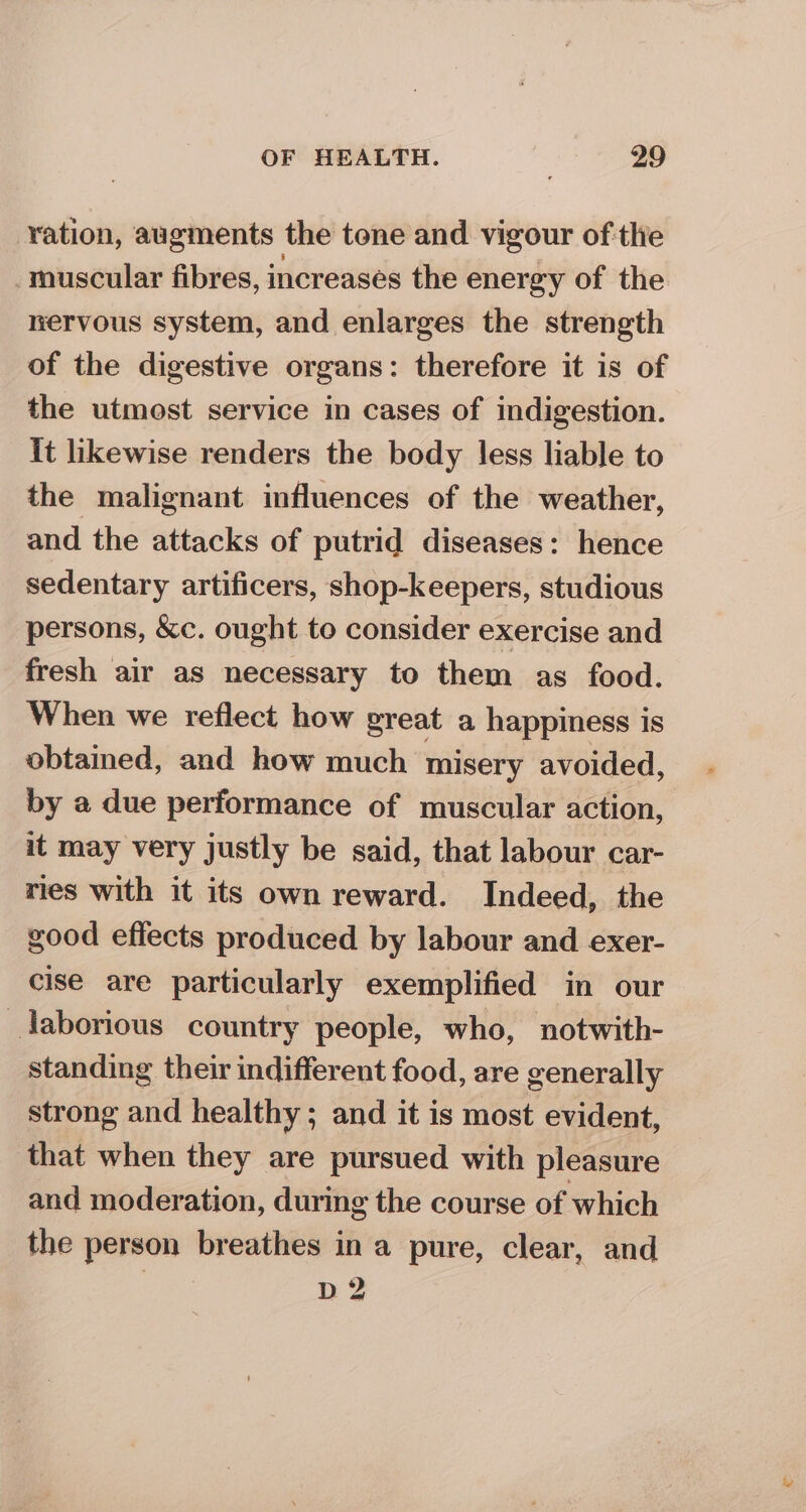 ration, augments the tone and vigour ofthe _muscular fibres, increases the energy of the nervous system, and enlarges the strength of the digestive organs: therefore it is of the utmost service in cases of indigestion. it likewise renders the body less liable to the malignant influences of the weather, and the attacks of putrid diseases: hence sedentary artificers, shop-keepers, studious persons, &amp;c. ought to consider exercise and fresh air as necessary to them as food. When we reflect how great a happiness is obtamed, and how much misery avoided, by a due performance of muscular action, it may very justly be said, that labour car- ries with it its own reward. Indeed, the good efiects produced by labour and exer- cise are particularly exemplified in our laborious country people, who, notwith- standing their indifferent food, are generally strong and healthy; and it is most evident, that when they are pursued with pleasure and moderation, during the course of which the person breathes in a pure, clear, and D2