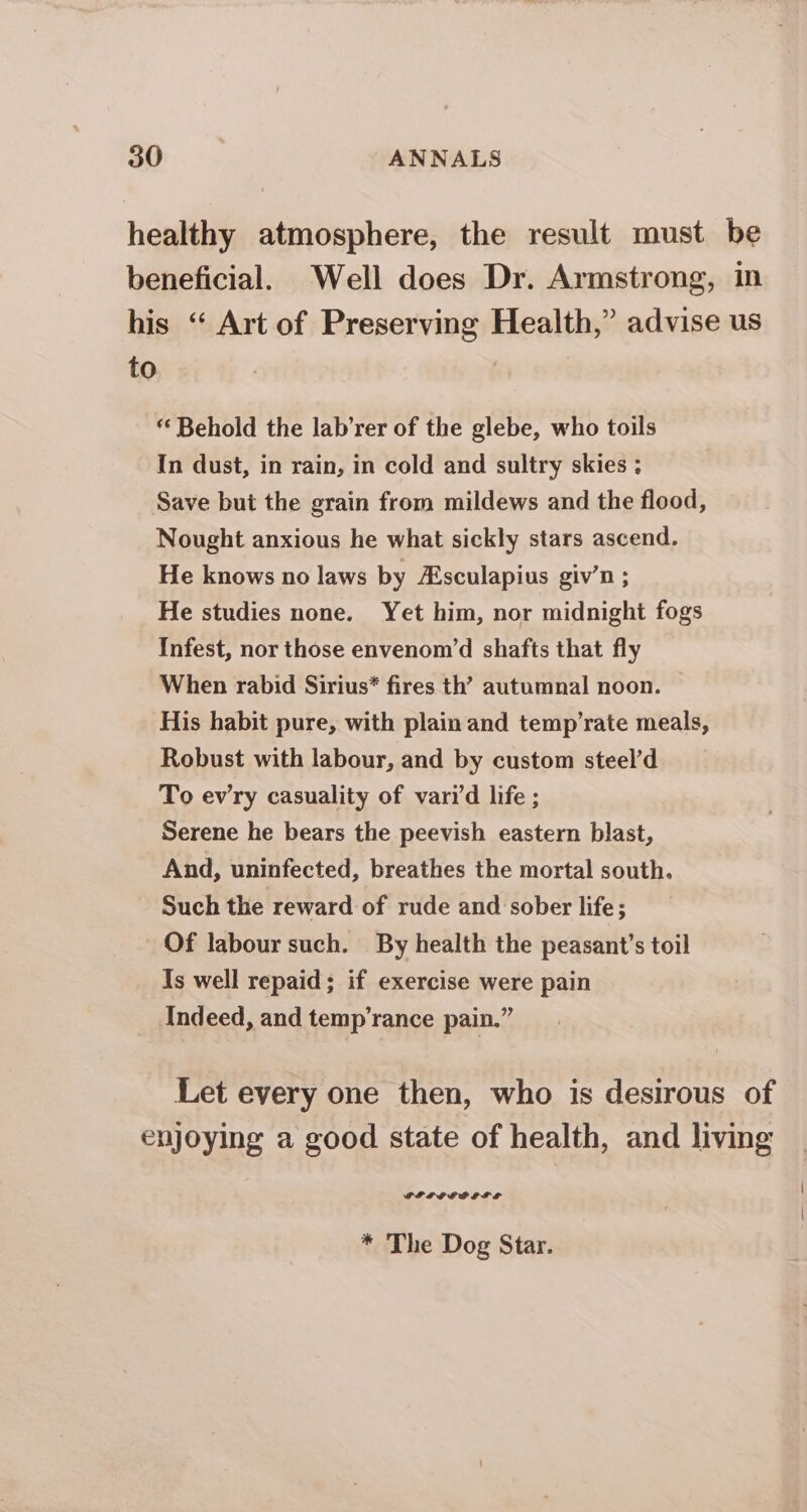 healthy atmosphere, the result must be beneficial. Well does Dr. Armstrong, in his “ Art of Preserving Health,” advise us to “Behold the lab’rer of the glebe, who toils In dust, in rain, in cold and sultry skies ; Save but the grain from mildews and the flood, Nought anxious he what sickly stars ascend. He knows no laws by Asculapius giv’n ; He studies none. Yet him, nor midnight fogs Infest, nor those envenom’d shafts that fly When rabid Sirius* fires th’ autumnal noon. His habit pure, with plain and temp’rate meals, Robust with labour, and by custom steel’d To ewry casuality of varid life ; Serene he bears the peevish eastern blast, And, uninfected, breathes the mortal south. Such the reward of rude and sober life; Of labour such. By health the peasant’s toil Is well repaid; if exercise were pain Indeed, and temp’rance pain.” Let every one then, who is desirous of enjoying a good state of health, and living PPP EEG LIL * The Dog Star.