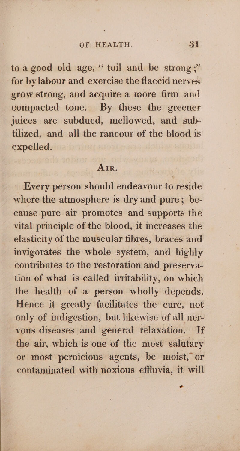 to a good old age, “ toil and be strong ;” for by labour and exercise the flaccid nerves grow strong, and acquire a more firm and compacted tone. By these the greener juices are subdued, mellowed, and sub- tilized, and all the rancour of the blood is expelled. AIR. Every person should endeavour to reside where the atmosphere is dry and pure; be- cause pure air promotes and supports the vital principle of the blood, it increases the elasticity of the muscular fibres, braces and invigorates the whole system, and highly contributes to the restoration and preserva- tion of what is called irritability, on which the health of a person wholly depends. Hence it greatly facilitates the cure, not only of indigestion, but likewise of all ner- vous diseases and general relaxation. If the air, which is one of the most salutary or most pernicious agents, be moist, or contaminated with noxious effluvia, it will +