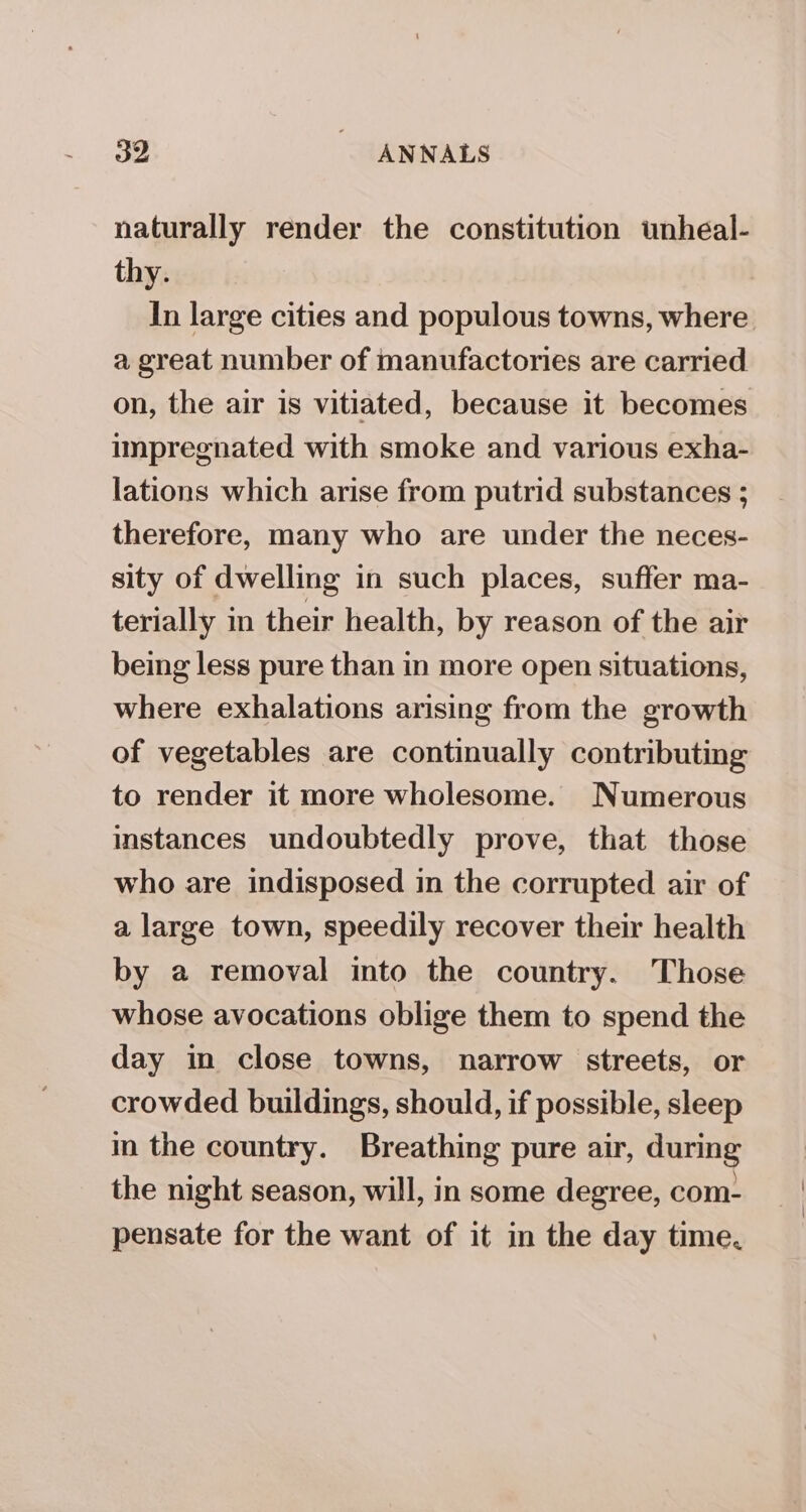 naturally render the constitution unheal- thy. In large cities and populous towns, where a great number of manufactories are carried on, the air is vitiated, because it becomes impregnated with smoke and various exha- lations which arise from putrid substances ; therefore, many who are under the neces- sity of dwelling in such places, suffer ma- terially in their health, by reason of the air being less pure than in more open situations, where exhalations arising from the growth of vegetables are continually contributing to render it more wholesome. Numerous instances undoubtedly prove, that those who are indisposed in the corrupted air of a large town, speedily recover their health by a removal into the country. Those whose avocations oblige them to spend the day in close towns, narrow streets, or crowded buildings, should, if possible, sleep in the country. Breathing pure air, during the night season, will, in some degree, com- pensate for the want of it in the day time.