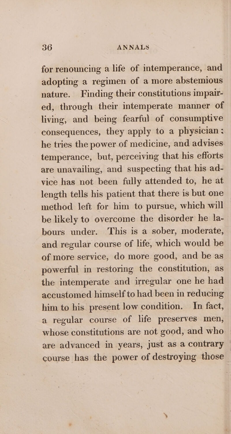 for renouncing a life of intemperance, and adopting a regimen of a more abstemious nature. Finding their constitutions impair- ed, through their intemperate manner of living, and being fearful of consumptive consequences, they apply to a physician: he tries the power of medicine, and advises temperance, but, perceiving that his efforts are unavailing, and suspecting that his ad- vice has not been fully attended to, he at length tells his patient that there is but one method left for him to pursue, which will be likely to overcome the disorder he la- bours under. This is a sober, moderate, and regular course of life, which would be of more service, do more good, and be as powerful in restoring the constitution, as the intemperate and irregular one he had accustomed himself to had been in reducing him to his present low condition. In fact, a regular course of life preserves men, whose constitutions are not good, and who are advanced in years, just as a contrary | course has the power of destroying those