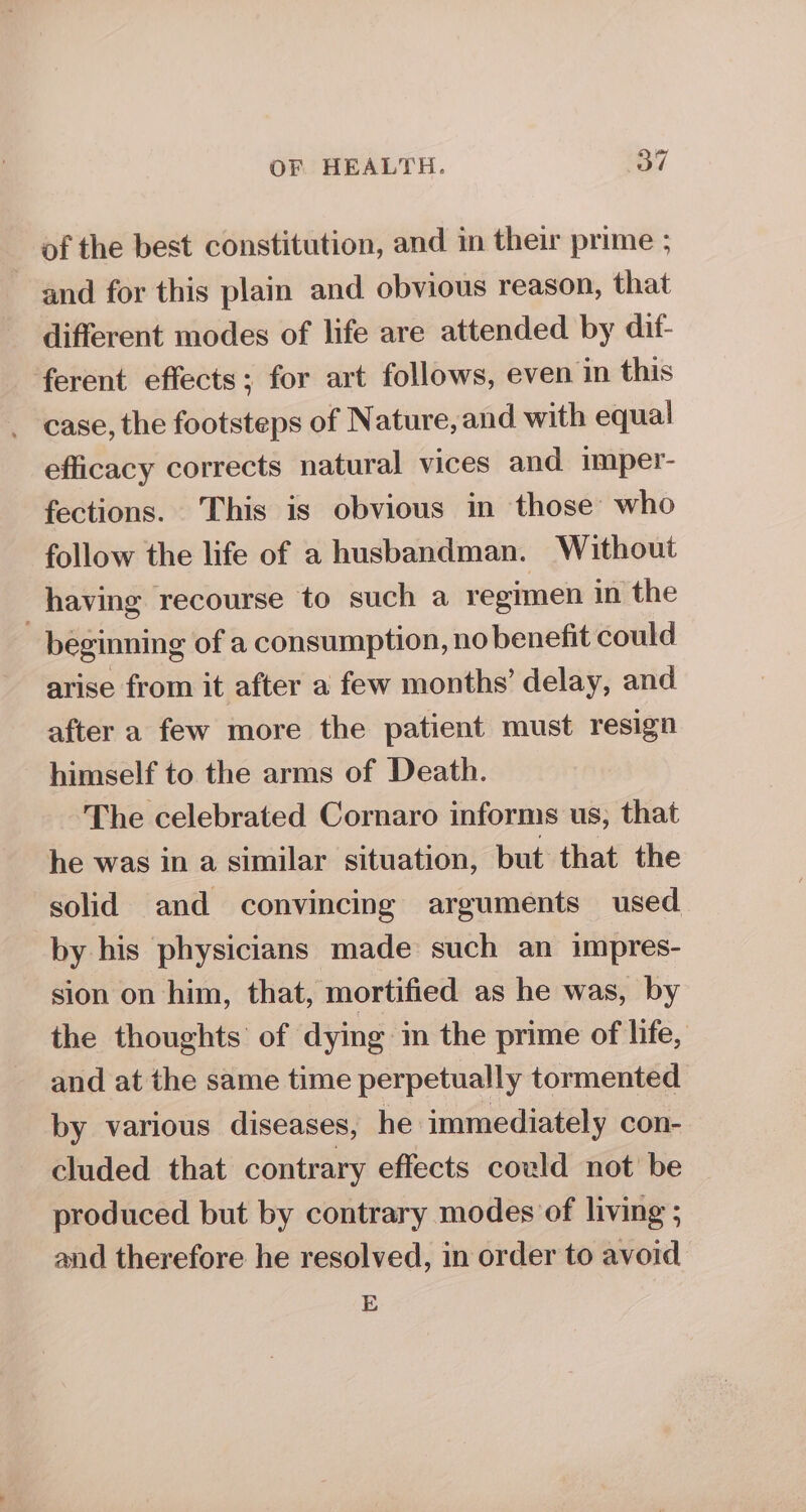 of the best constitution, and in their prime ; and for this plain and obvious reason, that different modes of life are attended by dif- ferent effects; for art follows, even in this case, the footsteps of Nature, and with equal efficacy corrects natural vices and imper- fections. This is obvious in those who follow the life of a husbandman. Without having recourse to such a regimen in the - beginning of a consumption, no benefit could arise from it after a few months’ delay, and after a few more the patient must resign himself to the arms of Death. The celebrated Cornaro informs us, that he was in a similar situation, but that the solid and convincing arguments used by his physicians made such an impres- sion on him, that, mortified as he was, by the thoughts of dying in the prime of life, and at the same time perpetually tormented by various diseases, he immediately con- cluded that contrary effects could not’ be produced but by contrary modes of living ; and therefore he resolved, in order to avoid E