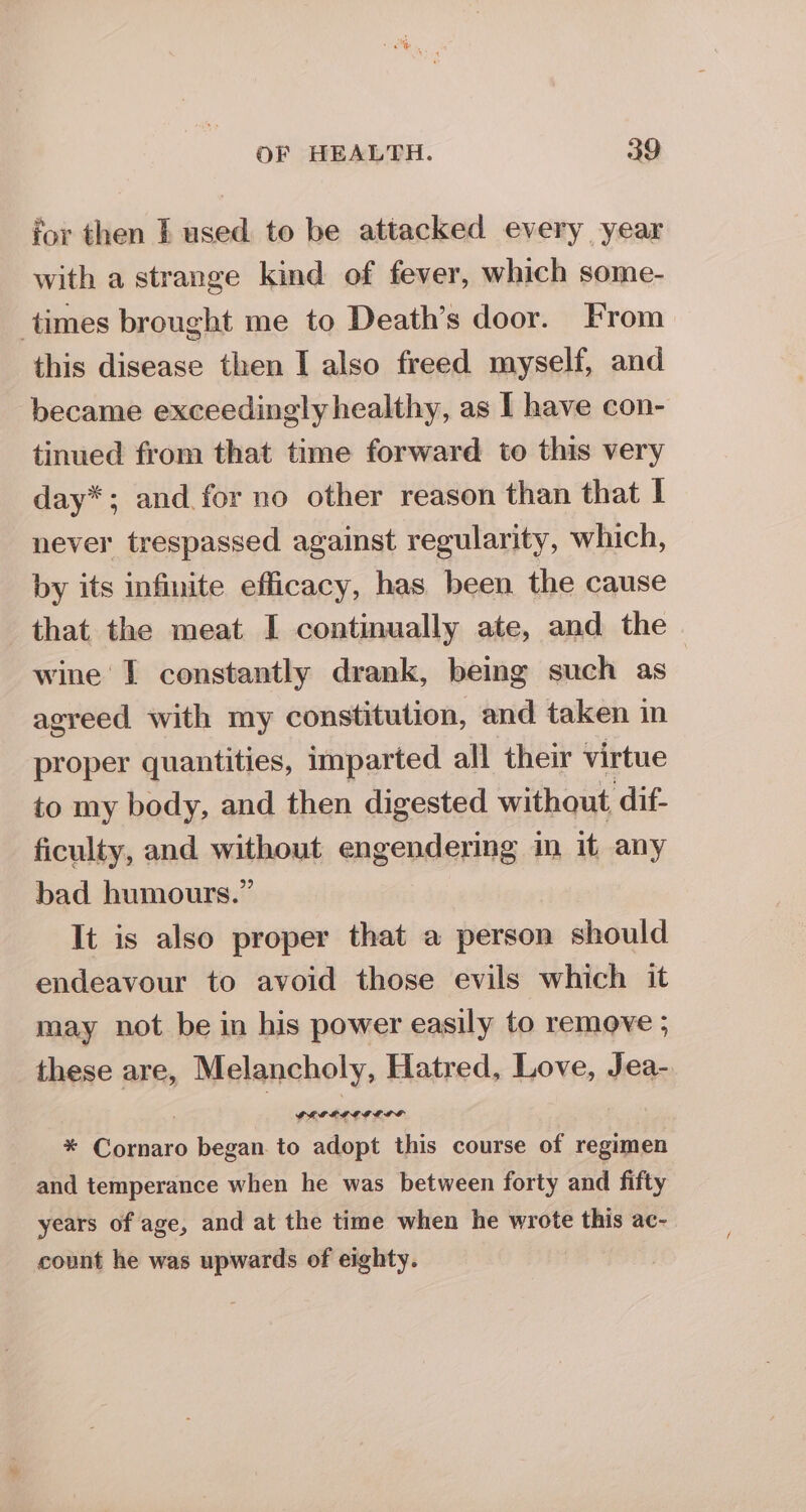 for then f used to be attacked every year with a strange kind of fever, which some- times brought me to Death’s door. From this disease then I also freed myself, and became exceedingly healthy, as I have con- tinued from that time forward to this very day*; and for no other reason than that | never trespassed against regularity, which, by its infinite efficacy, has been. the cause that the meat I continually ate, and the | wine I constantly drank, being such as agreed with my constitution, and taken in proper quantities, imparted all their virtue to my body, and then digested without, ‘dif- ficulty, and without engendering im it any bad humours.” It is also proper that a person should endeavour to avoid those evils which it may not be in his power easily to remove ; these are, Melancholy, Hatred, Love, Jea- = pe began. to caine this course of regimen and temperance when he was between forty and fifty years of age, and at the time when he wrote this ac- count he was upwards of eighty.