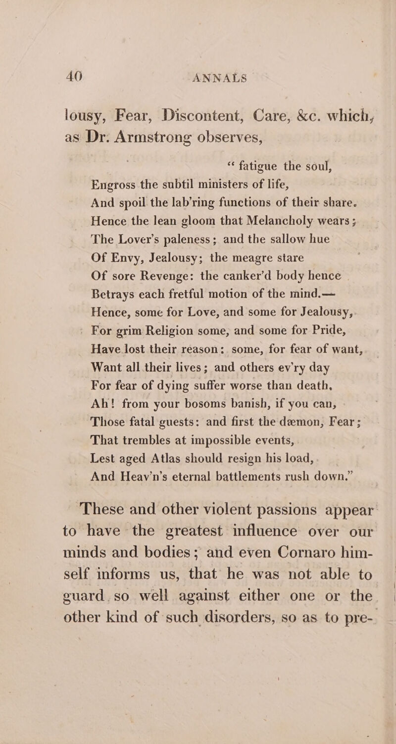 lousy, Fear, Discontent, Care, &amp;c. which, as Dr. Armstrong observes, “ fatigue the soul, Engross the subtil ministers of life, And spoil the lab’ring functions of their share. Hence the lean gloom that Melancholy wears ; The Lover’s paleness ; and the sallow hue Of Envy, Jealousy; the meagre stare Of sore Revenge: the canker’d body hence | Betrays each fretful motion of the mind.— Hence, some for Love, and some for Jealousy, . For grim Religion some, and some for Pride, Have lost their reason: some, for fear of want, Want all their lives; and others evry day For fear of dying suffer worse than death, Ah! from your bosoms banish, if you can, Those fatal guests: and first the demon, Fear ; That trembles at impossible events, Lest aged Atlas should resign his load, And Heav’n’s eternal battlements rush down.” These and other violent passions appear to have the greatest influence over our minds and bodies; and even Cornaro him- self informs us, that he was not able to guard.so well against either one or the other kind of such disorders, so as to pre-