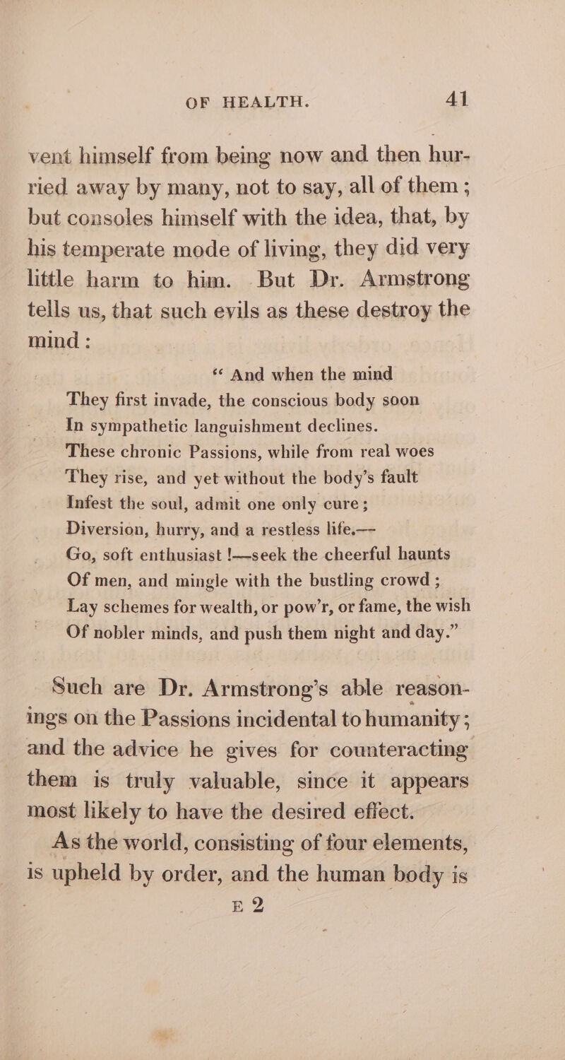 vent himself from being now and then hur- ried away by many, not to say, all of them ; but consoles himself with the idea, that, by his temperate mode of living, they did very little harm to him. But Dr. Armstrong tells us, that such evils as these destroy the mind : *¢ And when the mind They first invade, the conscious body soon In sympathetic languishment declines. These chronic Passions, while from real woes They rise, and yet without the body’s fault Infest the soul, admit one only cure; Diversion, hurry, and a restless life.— Go, soft enthusiast !—seek the cheerful haunts Of men, and mingle with the bustling crowd ; Lay schemes for wealth, or pow’r, or fame, the wish Of nobler minds, and push them night and day.” Sueh are Dr, Armstrong’s able reason- ings on the Passions incidental to humanity ; and the advice he gives for counteracting them is truly valuable, since it appears most likely to have the desired effect. As the world, consisting of four elements, is upheld by order, and the human body is E2