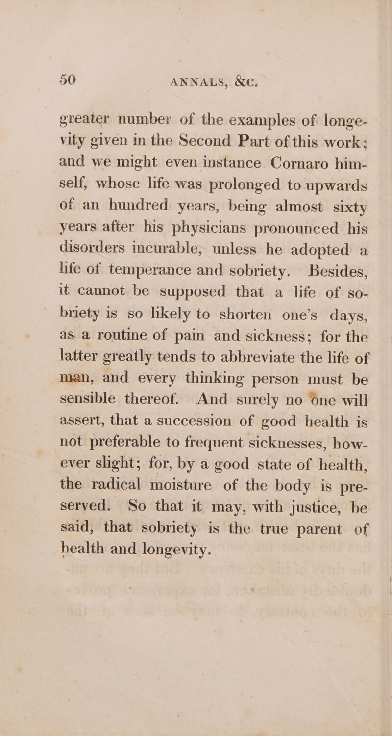 greater number of the examples of longe- vity given in the Second Part of this work; and we might even instance Cornaro him- self, whose life was prolonged to upwards of an hundred years, being almost sixty years after his physicians pronounced his disorders incurable, unless he adopted a life of temperance and sobriety. Besides, it cannot be supposed that a life of so- briety is so likely to shorten one’s days, asa routine of pain and sickness; for the latter greatly tends to abbreviate the life of mean, and every thinking person must be sensible thereof. And surely no One will assert, that a succession of good health is not preferable to frequent sicknesses, how- ever slight; for, by a good state of health, the radical moisture of the body is pre- served. So that it may, with justice, be said, that sobriety is the true parent of _health and longevity.