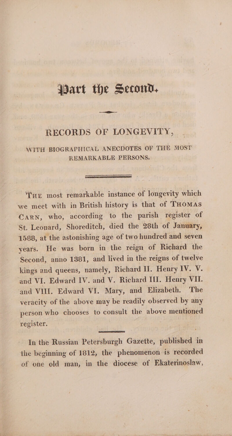 Part the Second, RECORDS OF LONGEVITY, WITH BIOGRAPHICAL ANECDOTES OF THE MOST REMARKABLE PERSONS. THE most remarkable instance of longevity which we meet with in British history is that of THoMas CARN, who, according to the parish register of St. Leonard, Shoreditch, died the 28th of January, 1588, at the astonishing age of two hundred and seven years. He was born in the reign of Richard the Second, anno 1381, and lived in the reigns of twelve kings and queens, namely, Richard Il. Henry IV. V. and VI. Edward IV. and V. Richard Ill. Henry VII. and VIII. Edward VI. Mary, and Elizabeth. The veracity of the above may be readily observed by any person who chooses to consult the above mentioned register. | 3 In the Russian Petersburgh Gazette, published in ihe beginning of 1812, the phenomenon is recorded of one old man, in the diocese of Ekaterinoslaw,