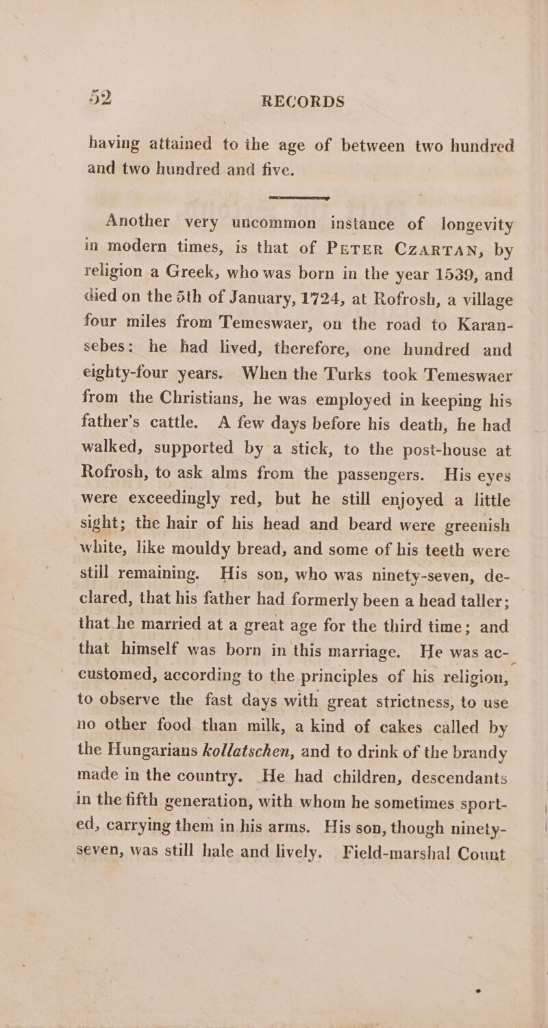 having attained to the age of between two hundred and two hundred and five. Another very utcommon instance of longevity in modern times, is that of PETER CZARTAN, by religion a Greek, who was born in the year 1539, and died on the Sth of January, 1724, at Rofrosh, a village four miles from Temeswaer, on the road to Karan- sebes: he had lived, therefore, one hundred and eighty-four years. When the Turks took Temeswaer from the Christians, he was employed in keeping his father’s cattle. A few days before his death, he had walked, supported by a stick, to the post-house at Rofrosh, to ask alms from the passengers. His eyes were exceedingly red, but he still enjoyed a little sight; the hair of his head and beard were greenish white, like mouldy bread, and some of his teeth were still remaining. His son, who was ninety-seven, de- clared, that his father had formerly been a head taller; that he married at a great age for the third time; and customed, according to the principles of his religion, to observe the fast days with great strictness, to use no other food than milk, a kind of cakes called by the Hungarians kollatschen, and to drink of the brandy made in the country. He had children, descendants in the fifth generation, with whom he sometimes sport- ed, carrying them in his arms. His son, though ninety- seven, was still hale and lively. Field-marshal Count |