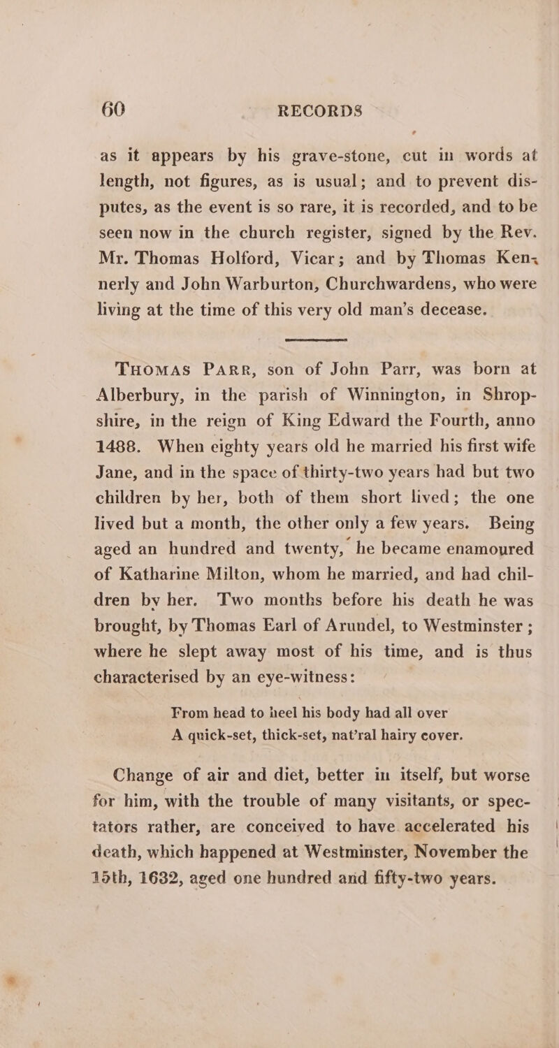 as it appears by his grave-stone, cut in words at length, not figures, as is usual; and to prevent dis- putes, as the event is so rare, it is recorded, and to be seen now in the church register, signed by the Rev. Mr. Thomas Holford, Vicar; and by Thomas Ken, nerly and John Warburton, Churchwardens, who were living at the time of this very old man’s decease. THOMAS PARR, son of John Parr, was born at Alberbury, in the parish of Winnington, in Shrop- shire, in the reign of King Edward the Fourth, anno 1488. When eighty years old he married his first wife Jane, and in the space of thirty-two years had but two children by her, both of them short lived; the one lived but a month, the other only a few years. Being aged an hundred and twenty, he became enamoured of Katharine Milton, whom he married, and had chil- dren by her. Two months before his death he was brought, by Thomas Earl of Arundel, to Westminster ; where he slept away most of his time, and is thus characterised by an eye-witness: From head to heel his body had all over A quick-set, thick-set, nat’ral hairy cover. Change of air and diet, better in itself, but worse for him, with the trouble of many visitants, or spec- tators rather, are conceived to have accelerated his death, which happened at Westminster, November the 15th, 1632, aged one hundred and fifty-two years.