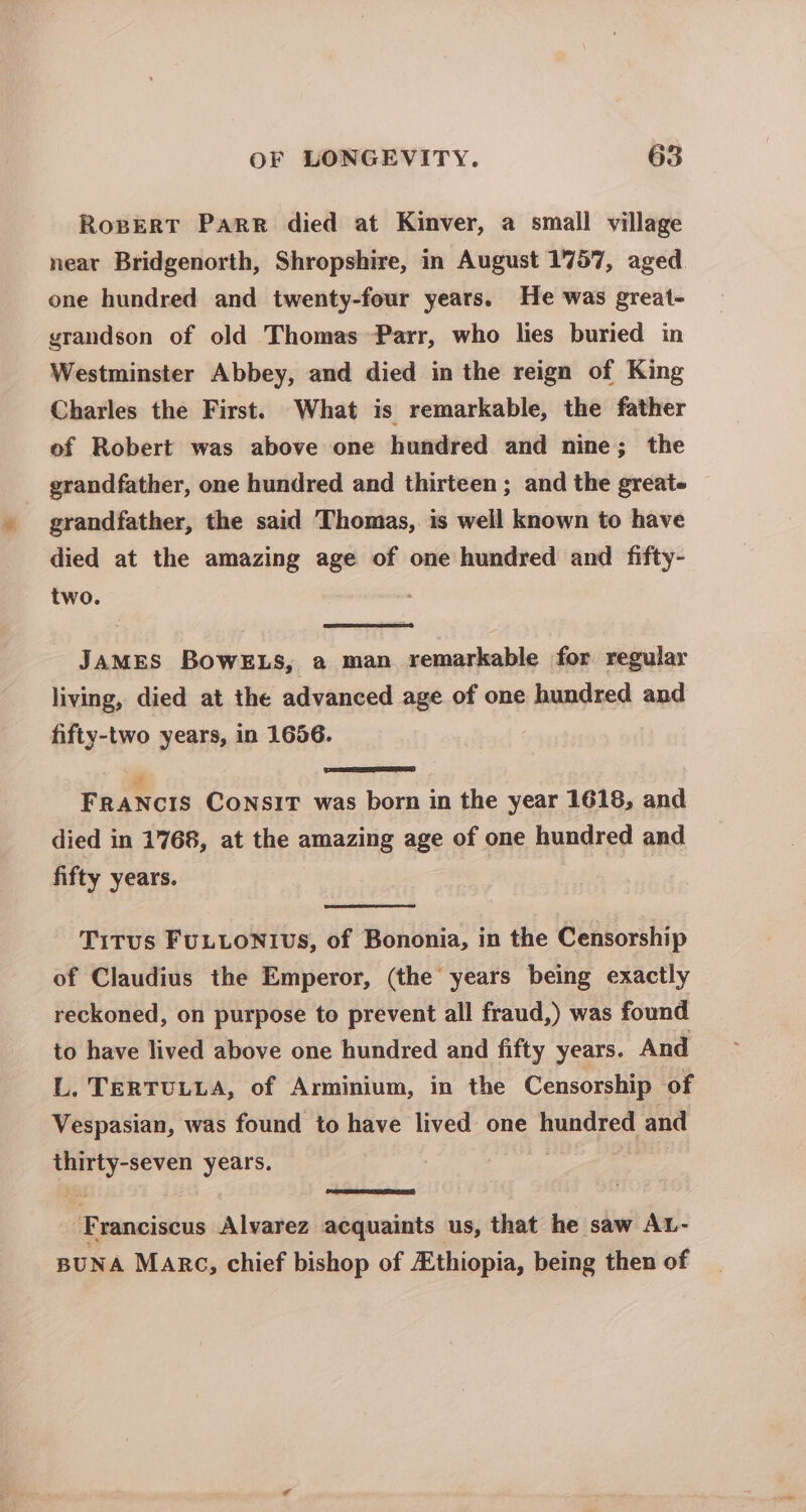 RopverRT Parr died at Kinver, a small village neat Bridgenorth, Shropshire, in August 1757, aged. one hundred and twenty-four years. He was great- grandson of old Thomas Parr, who lies buried in Westminster Abbey, and died in the reign of King Charles the First. What is remarkable, the father of Robert was above one hundred and nine; the grandfather, one hundred and thirteen ; and the greate — grandfather, the said Thomas, is well known to have died at the amazing age of one hundred and fifty- two. ' JAMES BOWELS, a man remarkable for regular living, died at the advanced age of one hundred and fifty-two years, in 1656. | SSD € FRANCIS CONSIT was born in the year 1618, and died in 1768, at the amazing age of one hundred and fifty years. Titus FuULLONIvS, of Bononia, in the Censorship of Claudius the Emperor, (the years being exactly reckoned, on purpose to prevent all fraud,) was found to have lived above one hundred and fifty years. And L. TERTULLA, of Arminium, in the Censorship of Vespasian, was found to have lived one hundred and il eas Franciscus a dauiea acquaints us, that he saw AL- BUNA Marc, chief bishop of Ethiopia, being then of