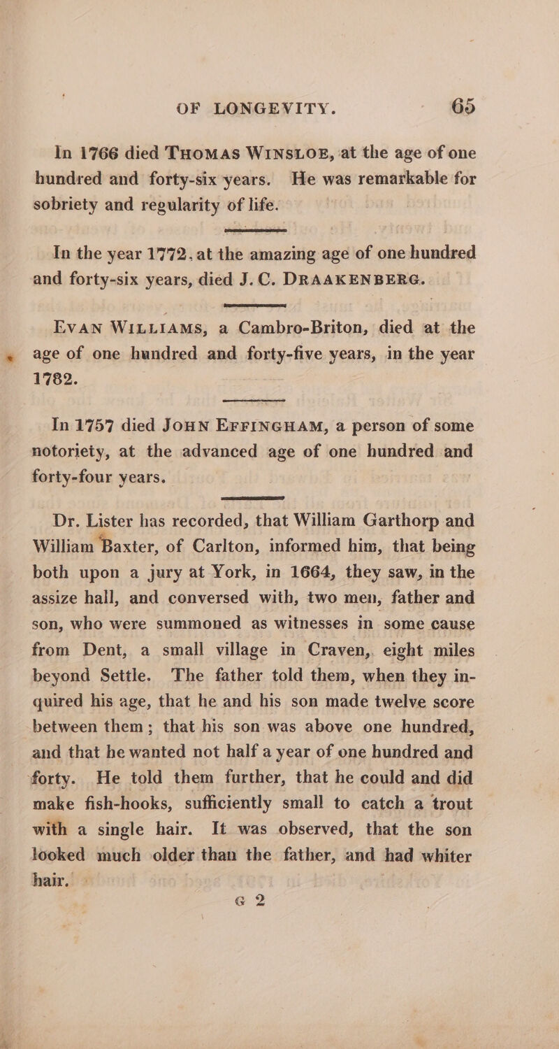 In 1766 died THOMAS WINSLOE, at the age of one hundred and forty-six years. He was remarkable for sobriety and regularity of life. In the year 1772. at the amazing age of one hundred and forty-six years, died J.C. DRAAKENBERG. EVAN WILLIAMs, a Cambro-Briton, died at the age of one hundred and forty-five years, in the year 1782. In 1757 died JoHN EFFINGHAM, a person of some notoriety, at the advanced age of one hundred and forty-four years. Dr. Lister has recorded, that William Garthorp and William Baxter, of Carlton, informed him, that being both upon a jury at York, in 1664, they saw, in the assize hall, and conversed wiih, two men, father and son, who were summoned as witnesses in ‘some cause from Dent, a small village in Craven,. eight miles beyond Settle. The father told them, when they in- quired his age, that he and his son made twelve score between them; that his son was above one hundred, and that he wanted not half a year of one hundred and forty. He told them further, that he could and did make fish-hooks, sufficiently small to catch a trout with a single hair. It was observed, that the son looked much older than the father, and had whiter hair. —