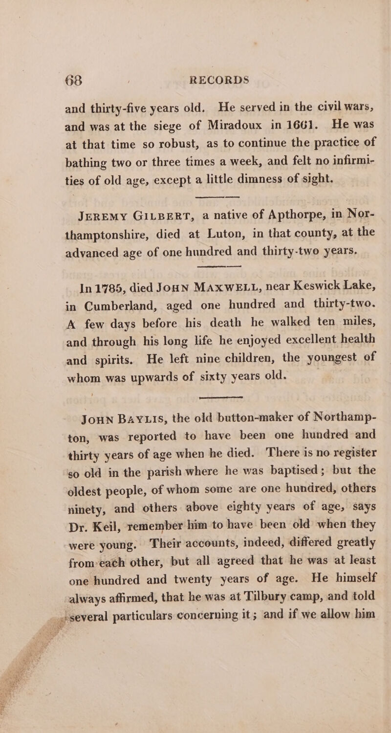 and thirty-five years old. He served in the civil wars, and was at the siege of Miradoux in 1661. He was at that time so robust, as to continue the practice of bathing two or three times a week, and felt no infirmi- ties of old age, except a little dimness of sight. JEREMY GILBERT, a native of Apthorpe, in Nor- thamptonshire, died at Luton, in that county, at the advanced age of one hundred and thirty-two years, a In 1785, died JouN MAXWELL, near Keswick Lake, in Cumberland, aged one hundred and thirty-two. A few days before his death he walked ten miles, and through his long life he enjoyed excellent health and spirits. He left nine children, the youngest of whom was upwards of sixty years old. JouN BAYLIS, the old button-maker of Northamp- ton, was reported to have been one hundred and thirty years of age when he died. There is no register so old in the parish where he was baptised; but the oldest people, of whom some are one hundred, others ninety, and others above eighty years of age, says Dr. Keil, remember him to have been old when they were young. Their accounts, indeed, differed greatly from-each other, but all agreed that he was at least one hundred and twenty years of age. He himself always affirmed, that he was at Tilbury camp, and told _spseveral particulars concerning it; and if we allow him