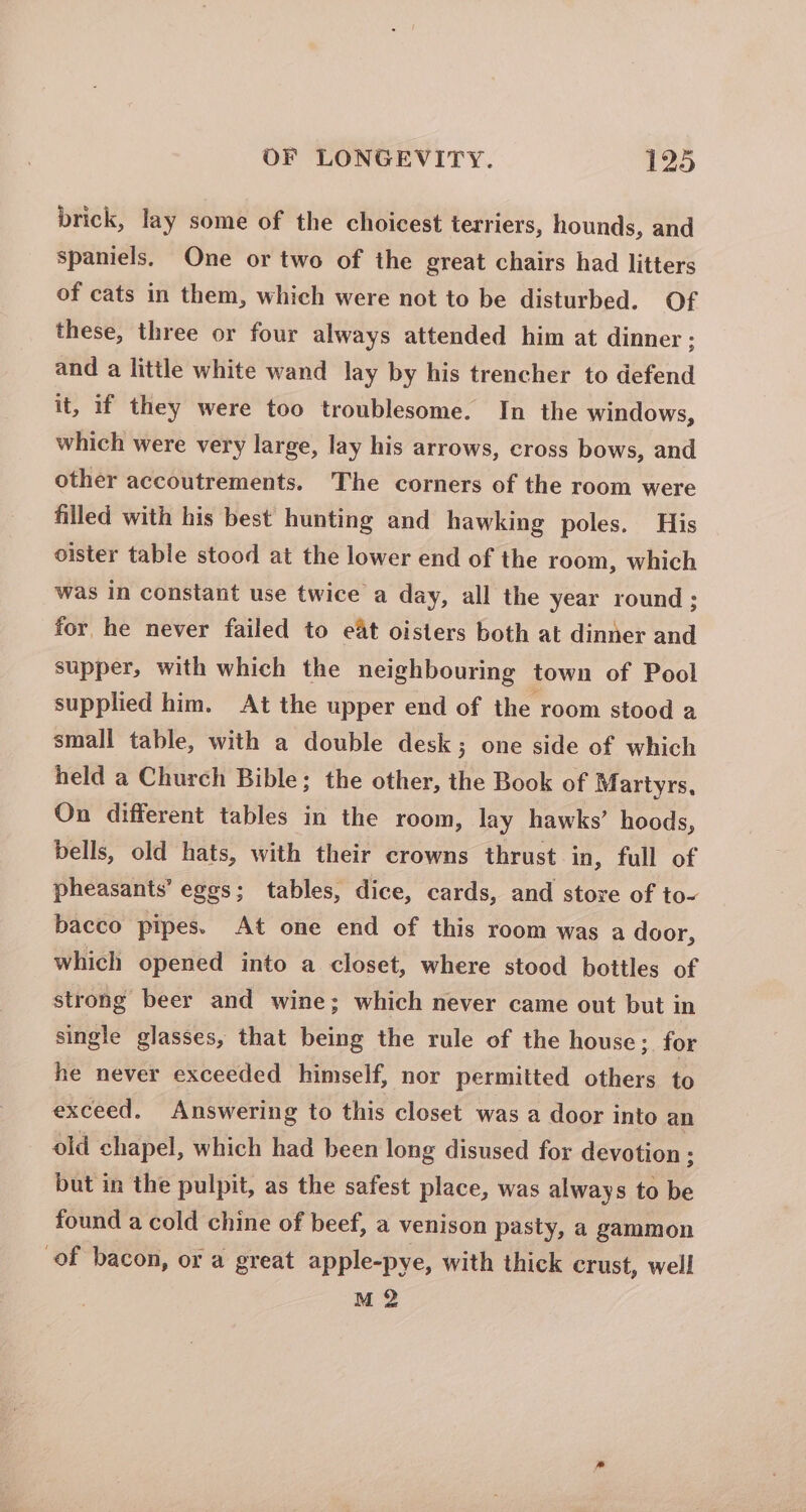 brick, lay some of the choicest terriers, hounds, and spaniels, One or two of the great chairs had litters of cats in them, which were not to be disturbed. Of these, three or four always attended him at dinner ; and a little white wand lay by his trencher to defend it, if they were too troublesome. In the windows, which were very large, lay his arrows, cross bows, and other accoutrements. The corners of the room were filled with his best hunting and hawking poles. His oister table stood at the lower end of the room, which was in constant use twice a day, all the year round ; for he never failed to eat oisters both at dinner and supper, with which the neighbouring town of Pool supplied him. At the upper end of the room stood a small table, with a double desk; one side of which held a Church Bible; the other, the Book of Martyrs, On different tables in the room, lay hawks’ hoods, bells, old hats, with their crowns thrust in, full of pheasants’ eggs; tables, dice, cards, and store of to- bacco pipes. At one end of this room was a door, which opened into a closet, where stood bottles of strong beer and wine; which never came out but in single glasses, that being the rule of the house; for he never exceeded himself, nor permitted others to exceed. Answering to this closet was a door into an old chapel, which had been long disused for devotion : but in the pulpit, as the safest place, was always to be found a cold chine of beef, a venison pasty, a gammon of bacon, or a great apple-pye, with thick crust, well M 2