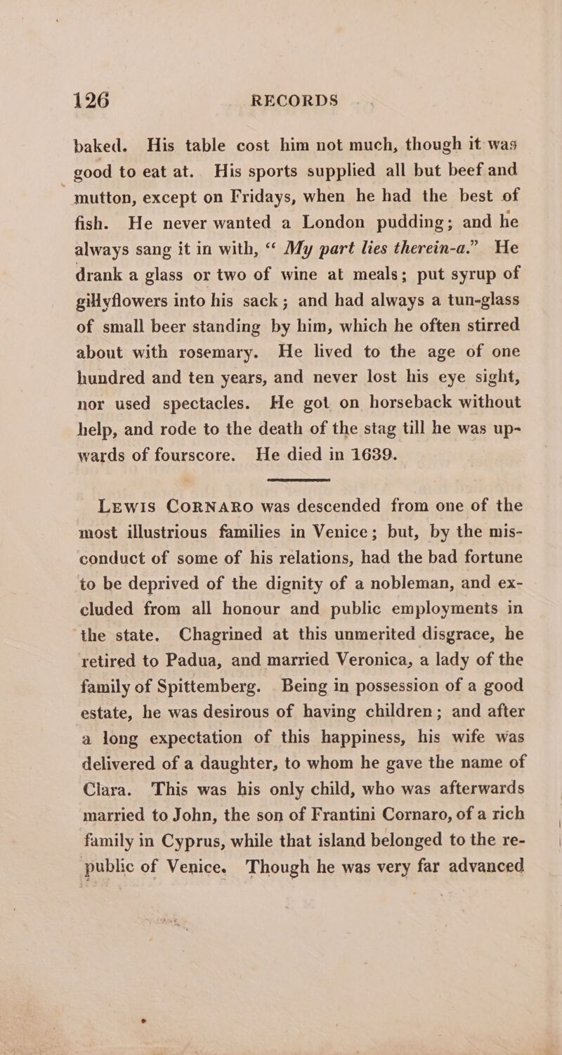 baked. His table cost him not much, though it was good to eat at. His sports supplied all but beef and mutton, except on Fridays, when he had the best of fish. He never wanted a London pudding; and he always sang it in with, ‘‘ My part lies therein-a.” He drank a glass or two of wine at meals; put syrup of gillyflowers into his sack; and had always a tun-glass of small beer standing by him, which he often stirred about with rosemary. He lived to the age of one hundred and ten years, and never lost his eye sight, nor used spectacles. He got on horseback without help, and rode to the death of the stag till he was up- wards of fourscore. He died in 1639. LEwIs CoORNARO was descended from one of the most illustrious families in Venice; but, by the mis- conduct of some of his relations, had the bad fortune to be deprived of the dignity of a nobleman, and ex- cluded from all honour and public employments in the state. Chagrined at this unmerited disgrace, he retired to Padua, and married Veronica, a lady of the family of Spittemberg. _ Being in possession of a good estate, he was desirous of having children; and after a long expectation of this happiness, his wife was delivered of a daughter, to whom he gave the name of Clara. This was his only child, who was afterwards married to John, the son of Frantini Cornaro, of a rich family in Cyprus, while that island belonged to the re- | public of Venice. Though he was very far advanced